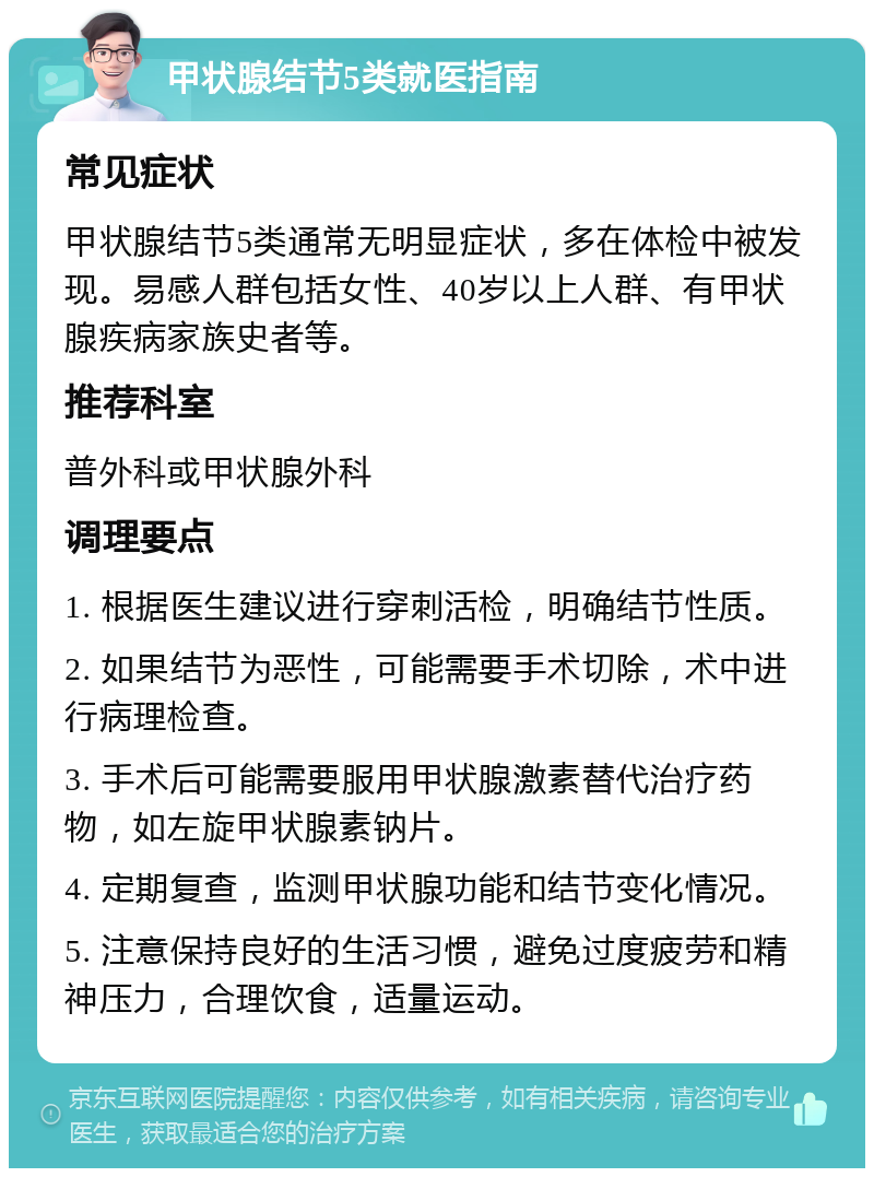 甲状腺结节5类就医指南 常见症状 甲状腺结节5类通常无明显症状，多在体检中被发现。易感人群包括女性、40岁以上人群、有甲状腺疾病家族史者等。 推荐科室 普外科或甲状腺外科 调理要点 1. 根据医生建议进行穿刺活检，明确结节性质。 2. 如果结节为恶性，可能需要手术切除，术中进行病理检查。 3. 手术后可能需要服用甲状腺激素替代治疗药物，如左旋甲状腺素钠片。 4. 定期复查，监测甲状腺功能和结节变化情况。 5. 注意保持良好的生活习惯，避免过度疲劳和精神压力，合理饮食，适量运动。