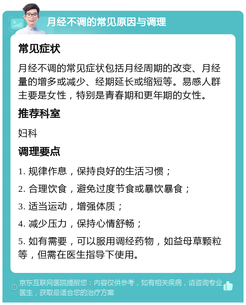 月经不调的常见原因与调理 常见症状 月经不调的常见症状包括月经周期的改变、月经量的增多或减少、经期延长或缩短等。易感人群主要是女性，特别是青春期和更年期的女性。 推荐科室 妇科 调理要点 1. 规律作息，保持良好的生活习惯； 2. 合理饮食，避免过度节食或暴饮暴食； 3. 适当运动，增强体质； 4. 减少压力，保持心情舒畅； 5. 如有需要，可以服用调经药物，如益母草颗粒等，但需在医生指导下使用。