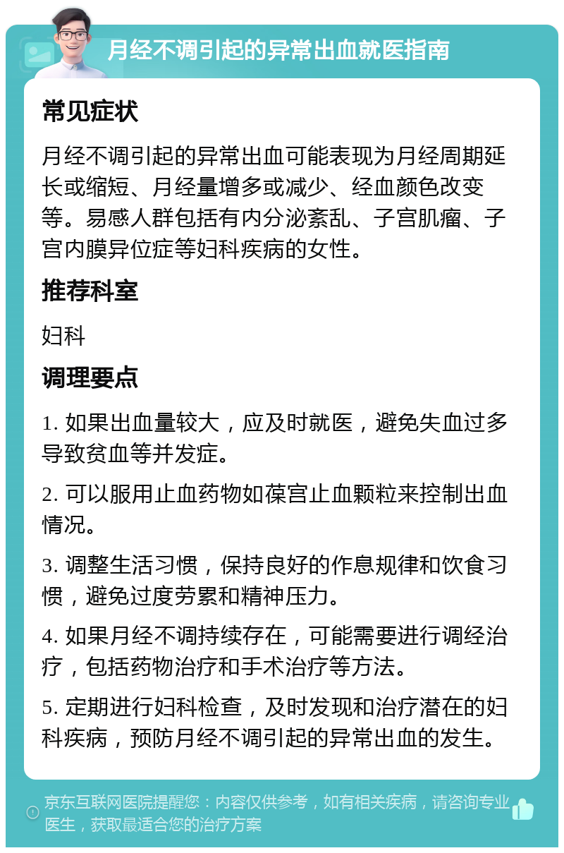 月经不调引起的异常出血就医指南 常见症状 月经不调引起的异常出血可能表现为月经周期延长或缩短、月经量增多或减少、经血颜色改变等。易感人群包括有内分泌紊乱、子宫肌瘤、子宫内膜异位症等妇科疾病的女性。 推荐科室 妇科 调理要点 1. 如果出血量较大，应及时就医，避免失血过多导致贫血等并发症。 2. 可以服用止血药物如葆宫止血颗粒来控制出血情况。 3. 调整生活习惯，保持良好的作息规律和饮食习惯，避免过度劳累和精神压力。 4. 如果月经不调持续存在，可能需要进行调经治疗，包括药物治疗和手术治疗等方法。 5. 定期进行妇科检查，及时发现和治疗潜在的妇科疾病，预防月经不调引起的异常出血的发生。