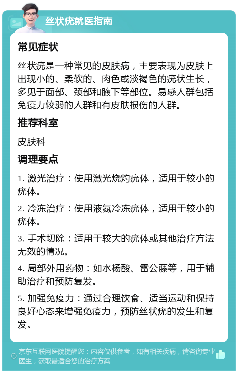 丝状疣就医指南 常见症状 丝状疣是一种常见的皮肤病，主要表现为皮肤上出现小的、柔软的、肉色或淡褐色的疣状生长，多见于面部、颈部和腋下等部位。易感人群包括免疫力较弱的人群和有皮肤损伤的人群。 推荐科室 皮肤科 调理要点 1. 激光治疗：使用激光烧灼疣体，适用于较小的疣体。 2. 冷冻治疗：使用液氮冷冻疣体，适用于较小的疣体。 3. 手术切除：适用于较大的疣体或其他治疗方法无效的情况。 4. 局部外用药物：如水杨酸、雷公藤等，用于辅助治疗和预防复发。 5. 加强免疫力：通过合理饮食、适当运动和保持良好心态来增强免疫力，预防丝状疣的发生和复发。