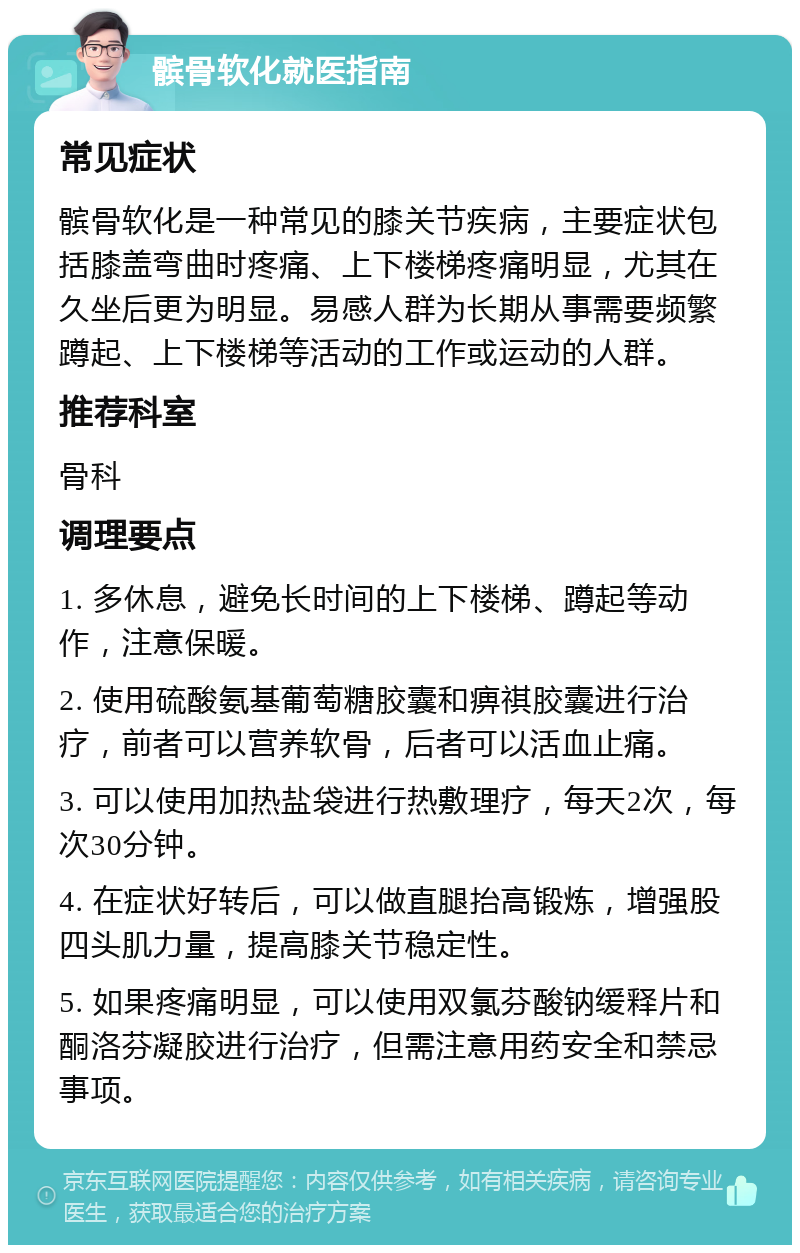 髌骨软化就医指南 常见症状 髌骨软化是一种常见的膝关节疾病，主要症状包括膝盖弯曲时疼痛、上下楼梯疼痛明显，尤其在久坐后更为明显。易感人群为长期从事需要频繁蹲起、上下楼梯等活动的工作或运动的人群。 推荐科室 骨科 调理要点 1. 多休息，避免长时间的上下楼梯、蹲起等动作，注意保暖。 2. 使用硫酸氨基葡萄糖胶囊和痹祺胶囊进行治疗，前者可以营养软骨，后者可以活血止痛。 3. 可以使用加热盐袋进行热敷理疗，每天2次，每次30分钟。 4. 在症状好转后，可以做直腿抬高锻炼，增强股四头肌力量，提高膝关节稳定性。 5. 如果疼痛明显，可以使用双氯芬酸钠缓释片和酮洛芬凝胶进行治疗，但需注意用药安全和禁忌事项。