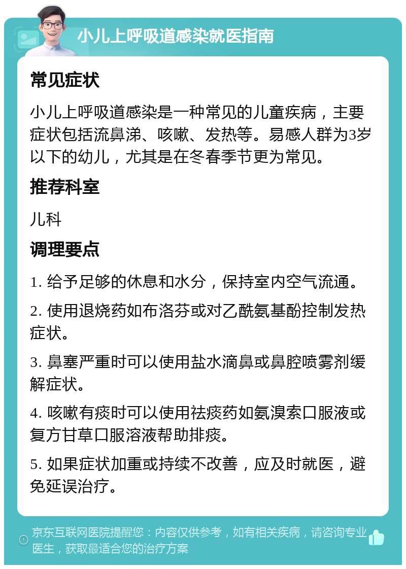 小儿上呼吸道感染就医指南 常见症状 小儿上呼吸道感染是一种常见的儿童疾病，主要症状包括流鼻涕、咳嗽、发热等。易感人群为3岁以下的幼儿，尤其是在冬春季节更为常见。 推荐科室 儿科 调理要点 1. 给予足够的休息和水分，保持室内空气流通。 2. 使用退烧药如布洛芬或对乙酰氨基酚控制发热症状。 3. 鼻塞严重时可以使用盐水滴鼻或鼻腔喷雾剂缓解症状。 4. 咳嗽有痰时可以使用祛痰药如氨溴索口服液或复方甘草口服溶液帮助排痰。 5. 如果症状加重或持续不改善，应及时就医，避免延误治疗。