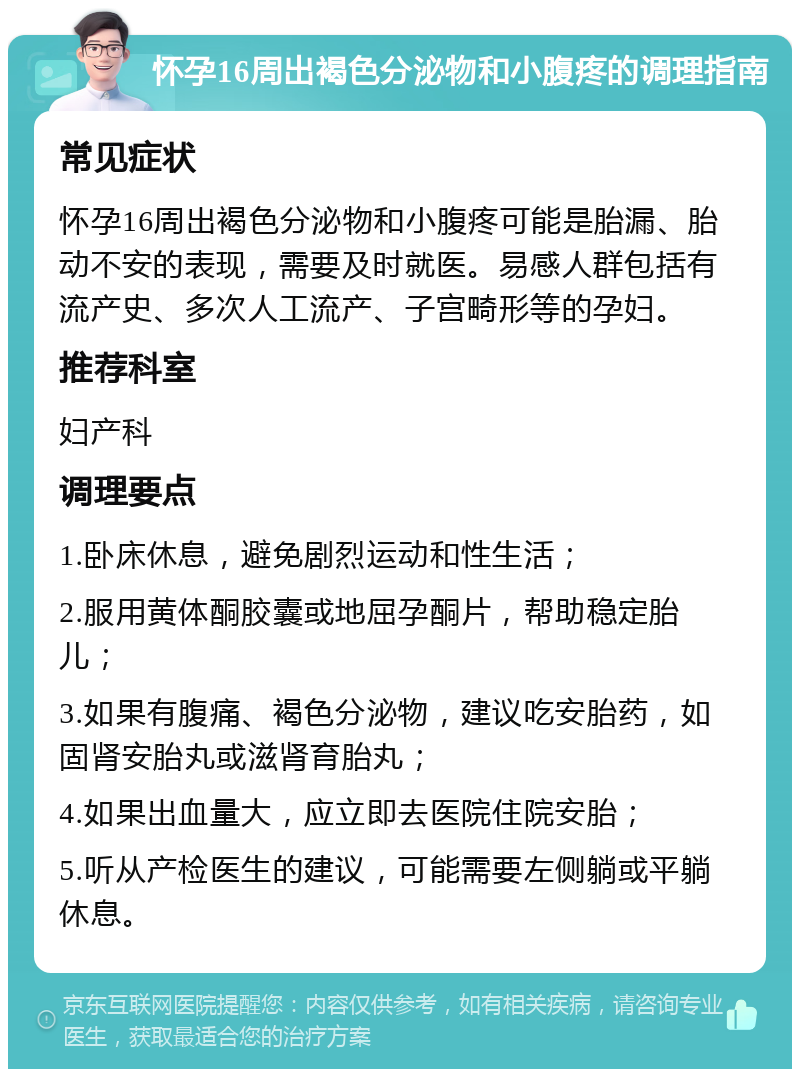 怀孕16周出褐色分泌物和小腹疼的调理指南 常见症状 怀孕16周出褐色分泌物和小腹疼可能是胎漏、胎动不安的表现，需要及时就医。易感人群包括有流产史、多次人工流产、子宫畸形等的孕妇。 推荐科室 妇产科 调理要点 1.卧床休息，避免剧烈运动和性生活； 2.服用黄体酮胶囊或地屈孕酮片，帮助稳定胎儿； 3.如果有腹痛、褐色分泌物，建议吃安胎药，如固肾安胎丸或滋肾育胎丸； 4.如果出血量大，应立即去医院住院安胎； 5.听从产检医生的建议，可能需要左侧躺或平躺休息。