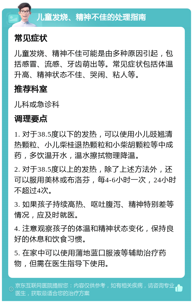 儿童发烧、精神不佳的处理指南 常见症状 儿童发烧、精神不佳可能是由多种原因引起，包括感冒、流感、牙齿萌出等。常见症状包括体温升高、精神状态不佳、哭闹、粘人等。 推荐科室 儿科或急诊科 调理要点 1. 对于38.5度以下的发热，可以使用小儿豉翘清热颗粒、小儿柴桂退热颗粒和小柴胡颗粒等中成药，多饮温开水，温水擦拭物理降温。 2. 对于38.5度以上的发热，除了上述方法外，还可以服用美林或布洛芬，每4-6小时一次，24小时不超过4次。 3. 如果孩子持续高热、呕吐腹泻、精神特别差等情况，应及时就医。 4. 注意观察孩子的体温和精神状态变化，保持良好的休息和饮食习惯。 5. 在家中可以使用蒲地蓝口服液等辅助治疗药物，但需在医生指导下使用。