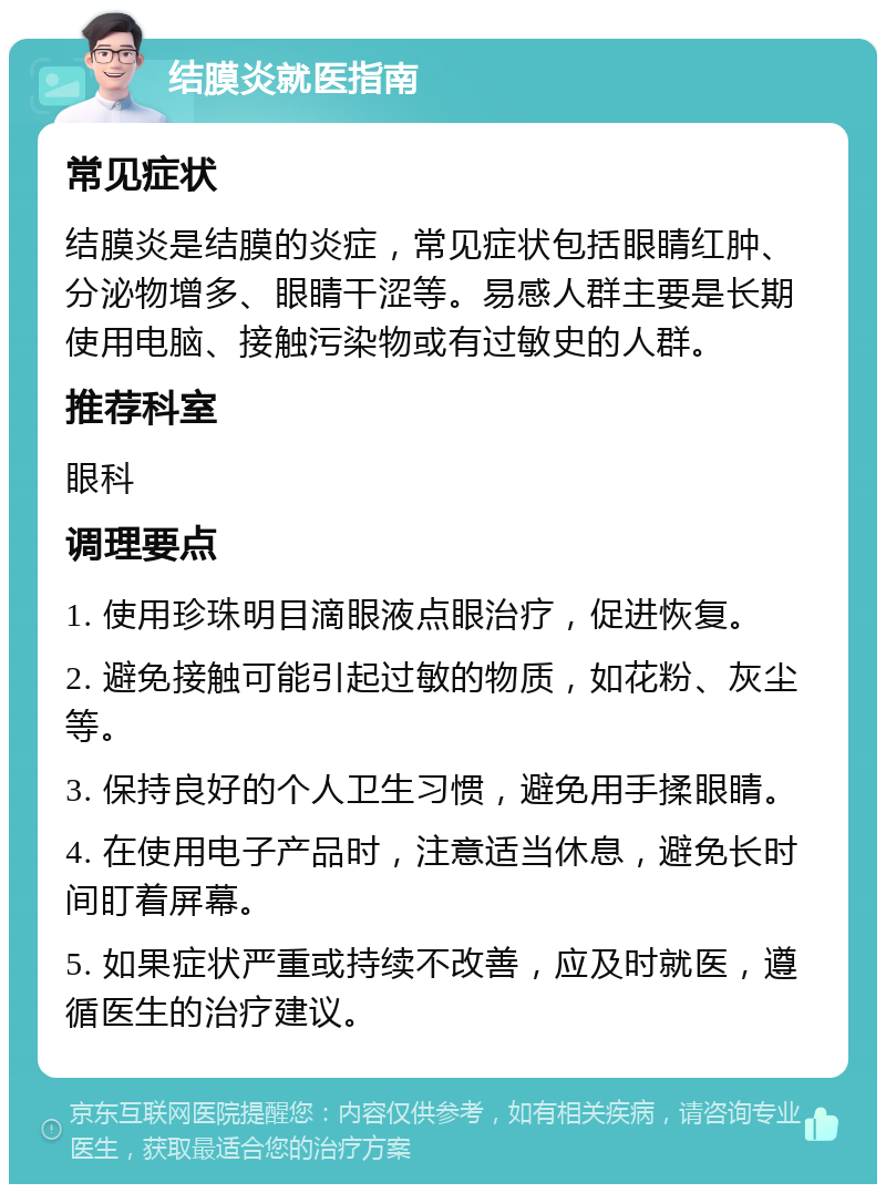 结膜炎就医指南 常见症状 结膜炎是结膜的炎症，常见症状包括眼睛红肿、分泌物增多、眼睛干涩等。易感人群主要是长期使用电脑、接触污染物或有过敏史的人群。 推荐科室 眼科 调理要点 1. 使用珍珠明目滴眼液点眼治疗，促进恢复。 2. 避免接触可能引起过敏的物质，如花粉、灰尘等。 3. 保持良好的个人卫生习惯，避免用手揉眼睛。 4. 在使用电子产品时，注意适当休息，避免长时间盯着屏幕。 5. 如果症状严重或持续不改善，应及时就医，遵循医生的治疗建议。