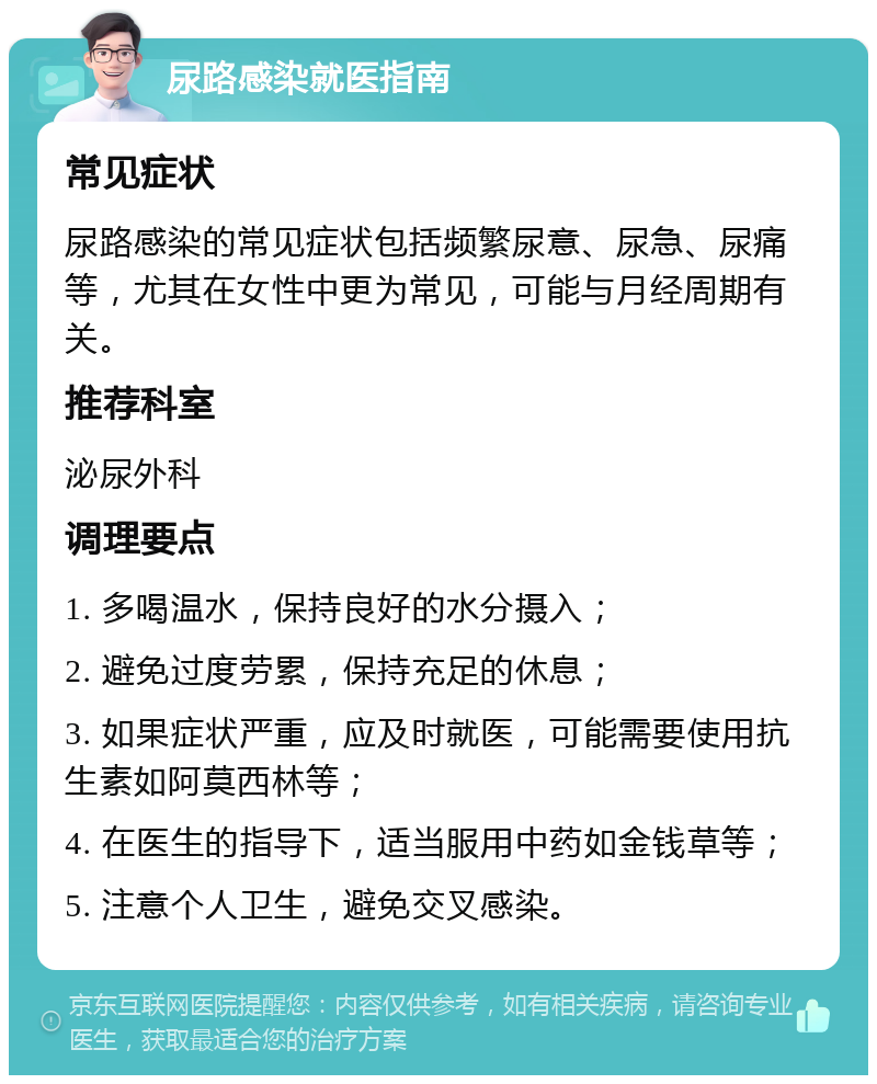 尿路感染就医指南 常见症状 尿路感染的常见症状包括频繁尿意、尿急、尿痛等，尤其在女性中更为常见，可能与月经周期有关。 推荐科室 泌尿外科 调理要点 1. 多喝温水，保持良好的水分摄入； 2. 避免过度劳累，保持充足的休息； 3. 如果症状严重，应及时就医，可能需要使用抗生素如阿莫西林等； 4. 在医生的指导下，适当服用中药如金钱草等； 5. 注意个人卫生，避免交叉感染。