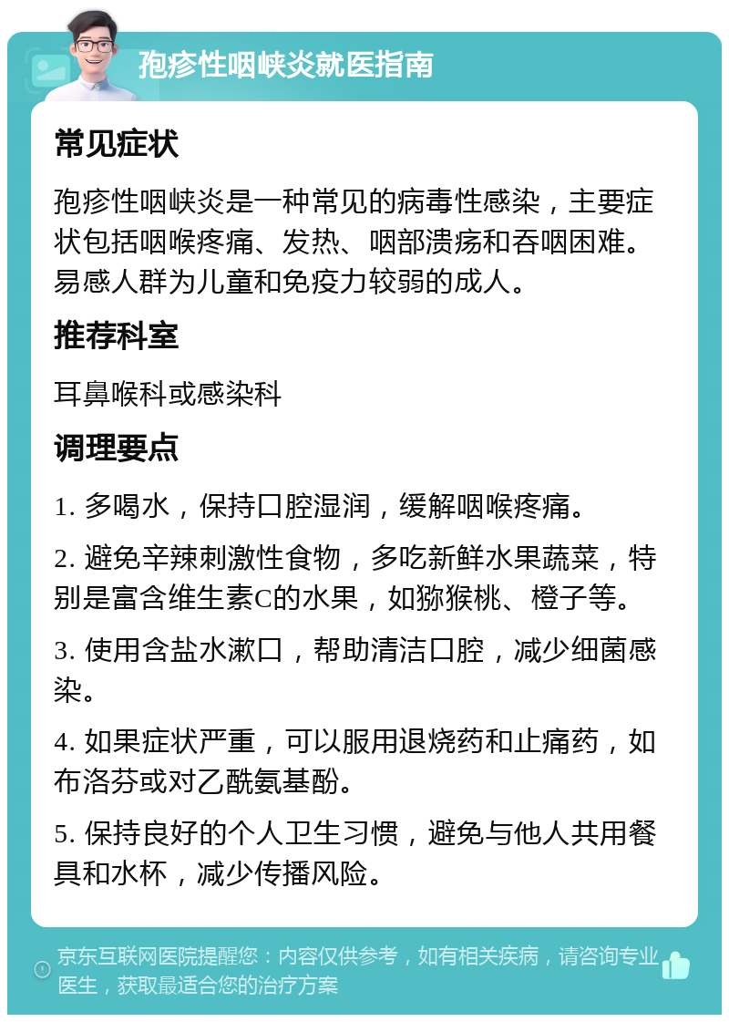 孢疹性咽峡炎就医指南 常见症状 孢疹性咽峡炎是一种常见的病毒性感染，主要症状包括咽喉疼痛、发热、咽部溃疡和吞咽困难。易感人群为儿童和免疫力较弱的成人。 推荐科室 耳鼻喉科或感染科 调理要点 1. 多喝水，保持口腔湿润，缓解咽喉疼痛。 2. 避免辛辣刺激性食物，多吃新鲜水果蔬菜，特别是富含维生素C的水果，如猕猴桃、橙子等。 3. 使用含盐水漱口，帮助清洁口腔，减少细菌感染。 4. 如果症状严重，可以服用退烧药和止痛药，如布洛芬或对乙酰氨基酚。 5. 保持良好的个人卫生习惯，避免与他人共用餐具和水杯，减少传播风险。