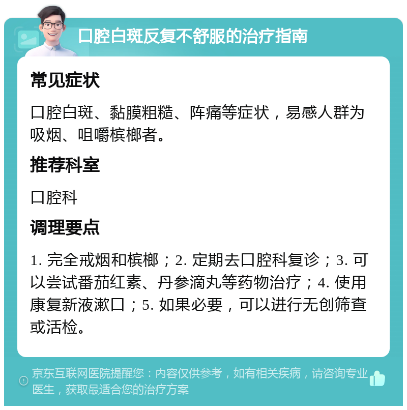 口腔白斑反复不舒服的治疗指南 常见症状 口腔白斑、黏膜粗糙、阵痛等症状，易感人群为吸烟、咀嚼槟榔者。 推荐科室 口腔科 调理要点 1. 完全戒烟和槟榔；2. 定期去口腔科复诊；3. 可以尝试番茄红素、丹参滴丸等药物治疗；4. 使用康复新液漱口；5. 如果必要，可以进行无创筛查或活检。