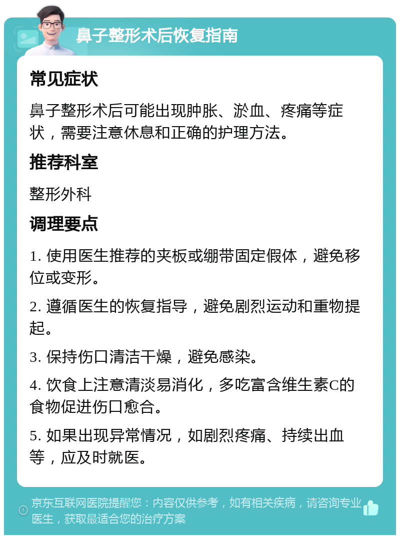 鼻子整形术后恢复指南 常见症状 鼻子整形术后可能出现肿胀、淤血、疼痛等症状，需要注意休息和正确的护理方法。 推荐科室 整形外科 调理要点 1. 使用医生推荐的夹板或绷带固定假体，避免移位或变形。 2. 遵循医生的恢复指导，避免剧烈运动和重物提起。 3. 保持伤口清洁干燥，避免感染。 4. 饮食上注意清淡易消化，多吃富含维生素C的食物促进伤口愈合。 5. 如果出现异常情况，如剧烈疼痛、持续出血等，应及时就医。