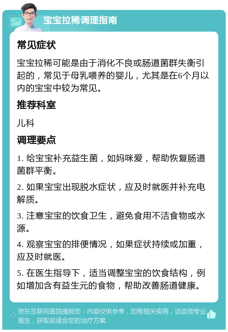 宝宝拉稀调理指南 常见症状 宝宝拉稀可能是由于消化不良或肠道菌群失衡引起的，常见于母乳喂养的婴儿，尤其是在6个月以内的宝宝中较为常见。 推荐科室 儿科 调理要点 1. 给宝宝补充益生菌，如妈咪爱，帮助恢复肠道菌群平衡。 2. 如果宝宝出现脱水症状，应及时就医并补充电解质。 3. 注意宝宝的饮食卫生，避免食用不洁食物或水源。 4. 观察宝宝的排便情况，如果症状持续或加重，应及时就医。 5. 在医生指导下，适当调整宝宝的饮食结构，例如增加含有益生元的食物，帮助改善肠道健康。