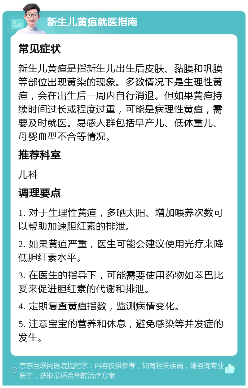 新生儿黄疸就医指南 常见症状 新生儿黄疸是指新生儿出生后皮肤、黏膜和巩膜等部位出现黄染的现象。多数情况下是生理性黄疸，会在出生后一周内自行消退。但如果黄疸持续时间过长或程度过重，可能是病理性黄疸，需要及时就医。易感人群包括早产儿、低体重儿、母婴血型不合等情况。 推荐科室 儿科 调理要点 1. 对于生理性黄疸，多晒太阳、增加喂养次数可以帮助加速胆红素的排泄。 2. 如果黄疸严重，医生可能会建议使用光疗来降低胆红素水平。 3. 在医生的指导下，可能需要使用药物如苯巴比妥来促进胆红素的代谢和排泄。 4. 定期复查黄疸指数，监测病情变化。 5. 注意宝宝的营养和休息，避免感染等并发症的发生。