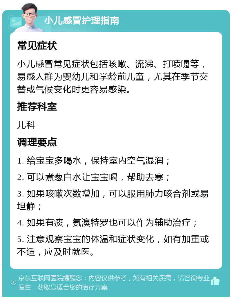 小儿感冒护理指南 常见症状 小儿感冒常见症状包括咳嗽、流涕、打喷嚏等，易感人群为婴幼儿和学龄前儿童，尤其在季节交替或气候变化时更容易感染。 推荐科室 儿科 调理要点 1. 给宝宝多喝水，保持室内空气湿润； 2. 可以煮葱白水让宝宝喝，帮助去寒； 3. 如果咳嗽次数增加，可以服用肺力咳合剂或易坦静； 4. 如果有痰，氨溴特罗也可以作为辅助治疗； 5. 注意观察宝宝的体温和症状变化，如有加重或不适，应及时就医。