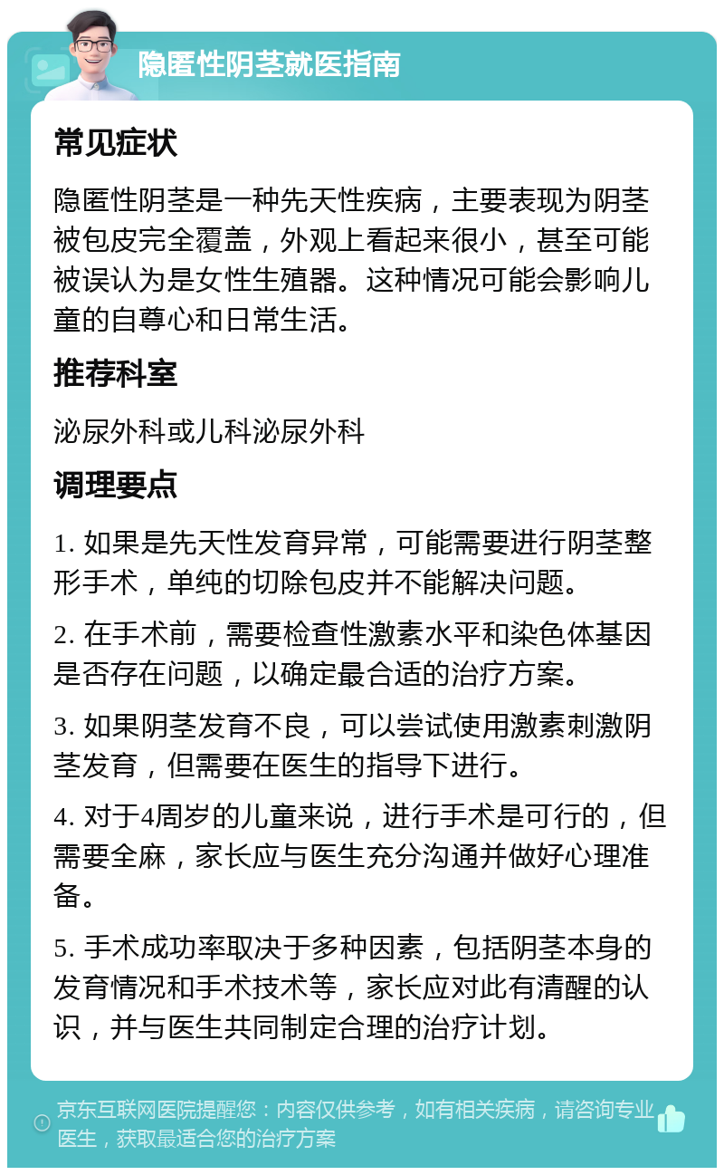 隐匿性阴茎就医指南 常见症状 隐匿性阴茎是一种先天性疾病，主要表现为阴茎被包皮完全覆盖，外观上看起来很小，甚至可能被误认为是女性生殖器。这种情况可能会影响儿童的自尊心和日常生活。 推荐科室 泌尿外科或儿科泌尿外科 调理要点 1. 如果是先天性发育异常，可能需要进行阴茎整形手术，单纯的切除包皮并不能解决问题。 2. 在手术前，需要检查性激素水平和染色体基因是否存在问题，以确定最合适的治疗方案。 3. 如果阴茎发育不良，可以尝试使用激素刺激阴茎发育，但需要在医生的指导下进行。 4. 对于4周岁的儿童来说，进行手术是可行的，但需要全麻，家长应与医生充分沟通并做好心理准备。 5. 手术成功率取决于多种因素，包括阴茎本身的发育情况和手术技术等，家长应对此有清醒的认识，并与医生共同制定合理的治疗计划。