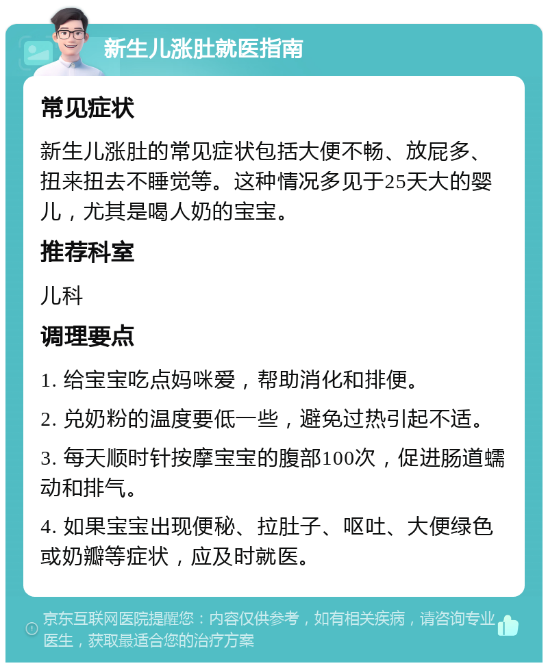 新生儿涨肚就医指南 常见症状 新生儿涨肚的常见症状包括大便不畅、放屁多、扭来扭去不睡觉等。这种情况多见于25天大的婴儿，尤其是喝人奶的宝宝。 推荐科室 儿科 调理要点 1. 给宝宝吃点妈咪爱，帮助消化和排便。 2. 兑奶粉的温度要低一些，避免过热引起不适。 3. 每天顺时针按摩宝宝的腹部100次，促进肠道蠕动和排气。 4. 如果宝宝出现便秘、拉肚子、呕吐、大便绿色或奶瓣等症状，应及时就医。