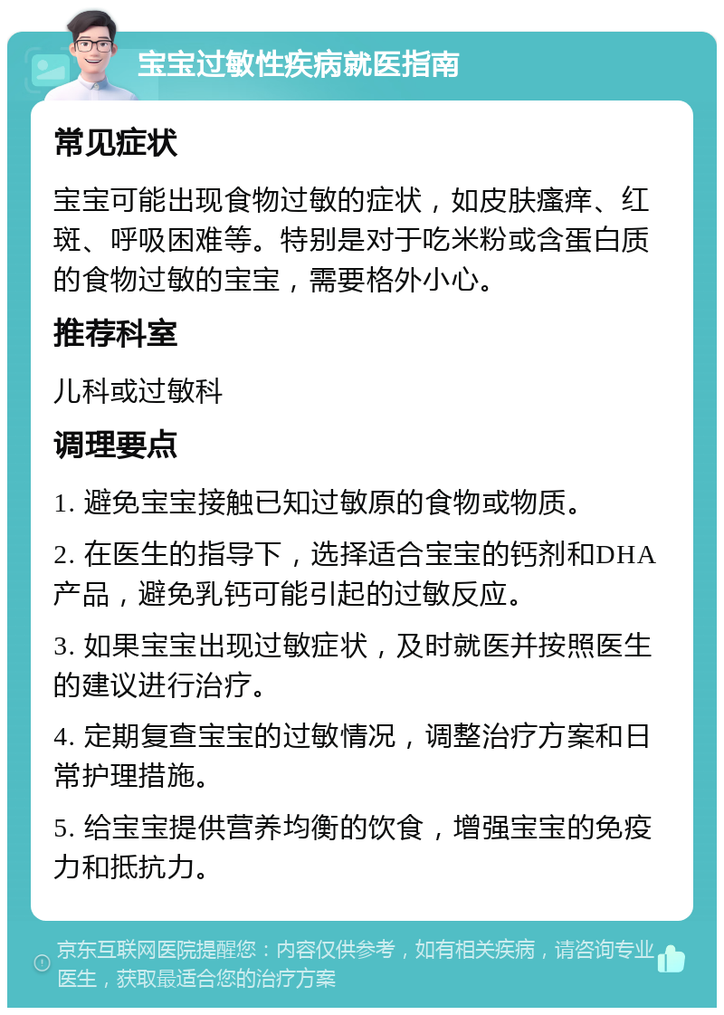 宝宝过敏性疾病就医指南 常见症状 宝宝可能出现食物过敏的症状，如皮肤瘙痒、红斑、呼吸困难等。特别是对于吃米粉或含蛋白质的食物过敏的宝宝，需要格外小心。 推荐科室 儿科或过敏科 调理要点 1. 避免宝宝接触已知过敏原的食物或物质。 2. 在医生的指导下，选择适合宝宝的钙剂和DHA产品，避免乳钙可能引起的过敏反应。 3. 如果宝宝出现过敏症状，及时就医并按照医生的建议进行治疗。 4. 定期复查宝宝的过敏情况，调整治疗方案和日常护理措施。 5. 给宝宝提供营养均衡的饮食，增强宝宝的免疫力和抵抗力。