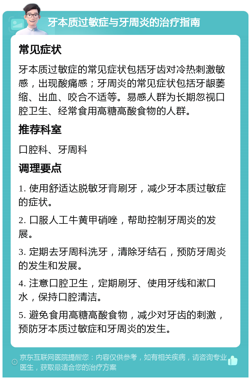 牙本质过敏症与牙周炎的治疗指南 常见症状 牙本质过敏症的常见症状包括牙齿对冷热刺激敏感，出现酸痛感；牙周炎的常见症状包括牙龈萎缩、出血、咬合不适等。易感人群为长期忽视口腔卫生、经常食用高糖高酸食物的人群。 推荐科室 口腔科、牙周科 调理要点 1. 使用舒适达脱敏牙膏刷牙，减少牙本质过敏症的症状。 2. 口服人工牛黄甲硝唑，帮助控制牙周炎的发展。 3. 定期去牙周科洗牙，清除牙结石，预防牙周炎的发生和发展。 4. 注意口腔卫生，定期刷牙、使用牙线和漱口水，保持口腔清洁。 5. 避免食用高糖高酸食物，减少对牙齿的刺激，预防牙本质过敏症和牙周炎的发生。