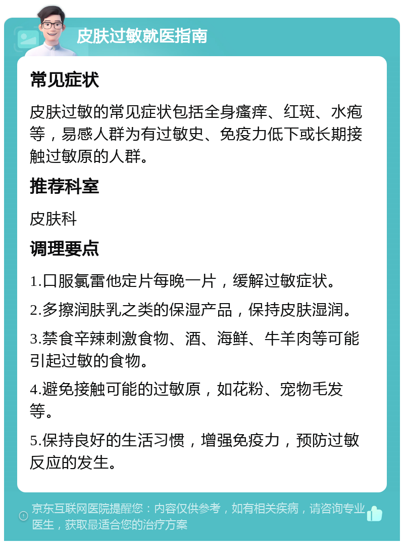 皮肤过敏就医指南 常见症状 皮肤过敏的常见症状包括全身瘙痒、红斑、水疱等，易感人群为有过敏史、免疫力低下或长期接触过敏原的人群。 推荐科室 皮肤科 调理要点 1.口服氯雷他定片每晚一片，缓解过敏症状。 2.多擦润肤乳之类的保湿产品，保持皮肤湿润。 3.禁食辛辣刺激食物、酒、海鲜、牛羊肉等可能引起过敏的食物。 4.避免接触可能的过敏原，如花粉、宠物毛发等。 5.保持良好的生活习惯，增强免疫力，预防过敏反应的发生。