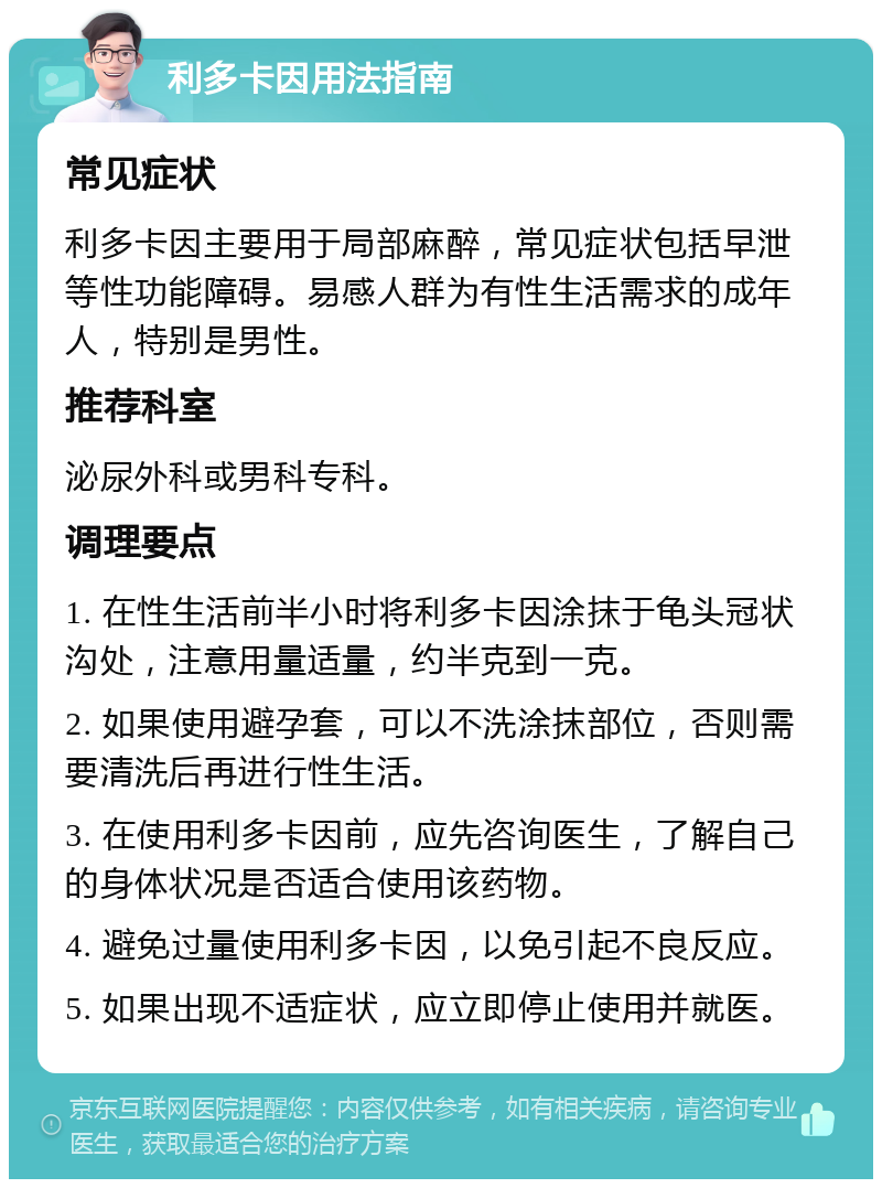 利多卡因用法指南 常见症状 利多卡因主要用于局部麻醉，常见症状包括早泄等性功能障碍。易感人群为有性生活需求的成年人，特别是男性。 推荐科室 泌尿外科或男科专科。 调理要点 1. 在性生活前半小时将利多卡因涂抹于龟头冠状沟处，注意用量适量，约半克到一克。 2. 如果使用避孕套，可以不洗涂抹部位，否则需要清洗后再进行性生活。 3. 在使用利多卡因前，应先咨询医生，了解自己的身体状况是否适合使用该药物。 4. 避免过量使用利多卡因，以免引起不良反应。 5. 如果出现不适症状，应立即停止使用并就医。