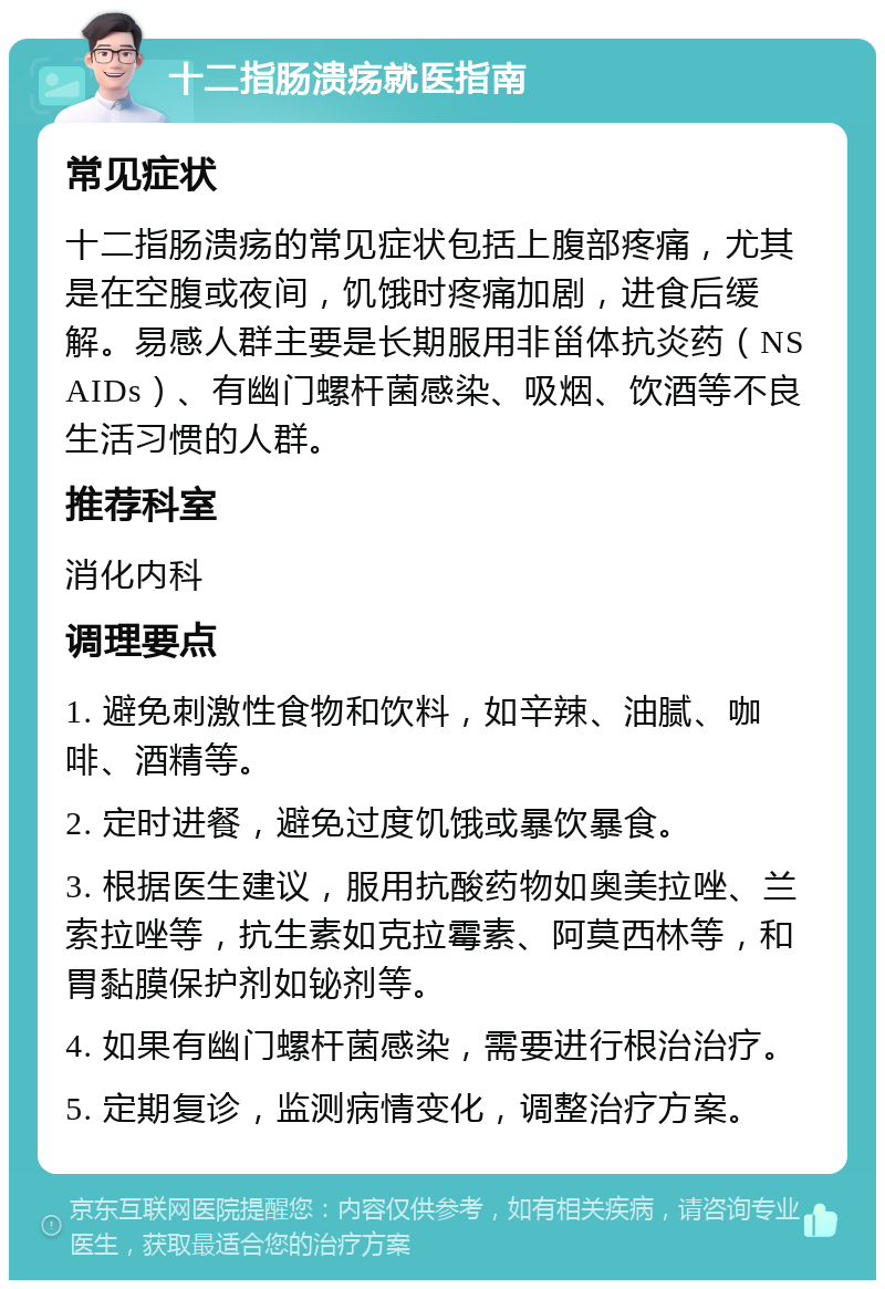 十二指肠溃疡就医指南 常见症状 十二指肠溃疡的常见症状包括上腹部疼痛，尤其是在空腹或夜间，饥饿时疼痛加剧，进食后缓解。易感人群主要是长期服用非甾体抗炎药（NSAIDs）、有幽门螺杆菌感染、吸烟、饮酒等不良生活习惯的人群。 推荐科室 消化内科 调理要点 1. 避免刺激性食物和饮料，如辛辣、油腻、咖啡、酒精等。 2. 定时进餐，避免过度饥饿或暴饮暴食。 3. 根据医生建议，服用抗酸药物如奥美拉唑、兰索拉唑等，抗生素如克拉霉素、阿莫西林等，和胃黏膜保护剂如铋剂等。 4. 如果有幽门螺杆菌感染，需要进行根治治疗。 5. 定期复诊，监测病情变化，调整治疗方案。