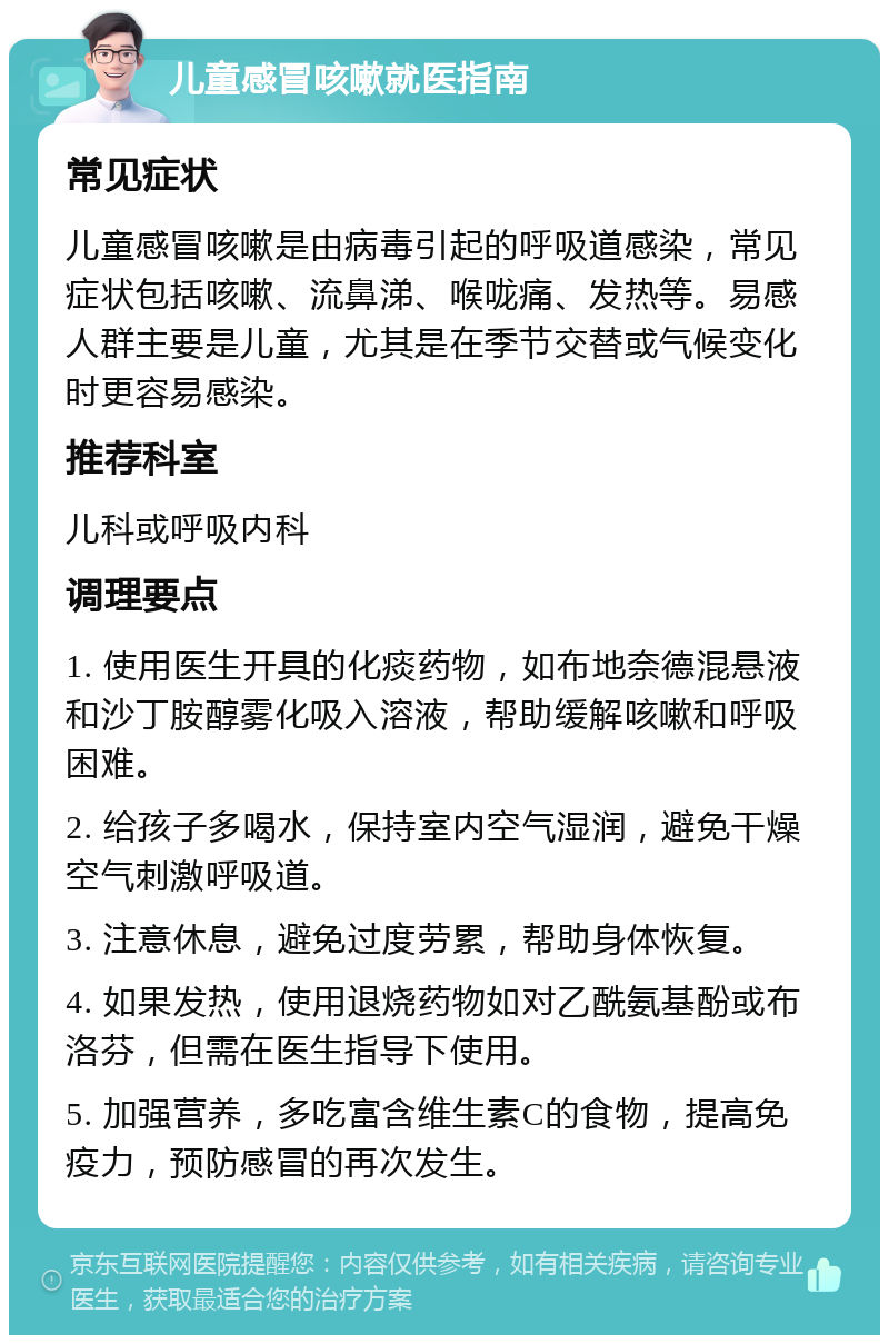 儿童感冒咳嗽就医指南 常见症状 儿童感冒咳嗽是由病毒引起的呼吸道感染，常见症状包括咳嗽、流鼻涕、喉咙痛、发热等。易感人群主要是儿童，尤其是在季节交替或气候变化时更容易感染。 推荐科室 儿科或呼吸内科 调理要点 1. 使用医生开具的化痰药物，如布地奈德混悬液和沙丁胺醇雾化吸入溶液，帮助缓解咳嗽和呼吸困难。 2. 给孩子多喝水，保持室内空气湿润，避免干燥空气刺激呼吸道。 3. 注意休息，避免过度劳累，帮助身体恢复。 4. 如果发热，使用退烧药物如对乙酰氨基酚或布洛芬，但需在医生指导下使用。 5. 加强营养，多吃富含维生素C的食物，提高免疫力，预防感冒的再次发生。