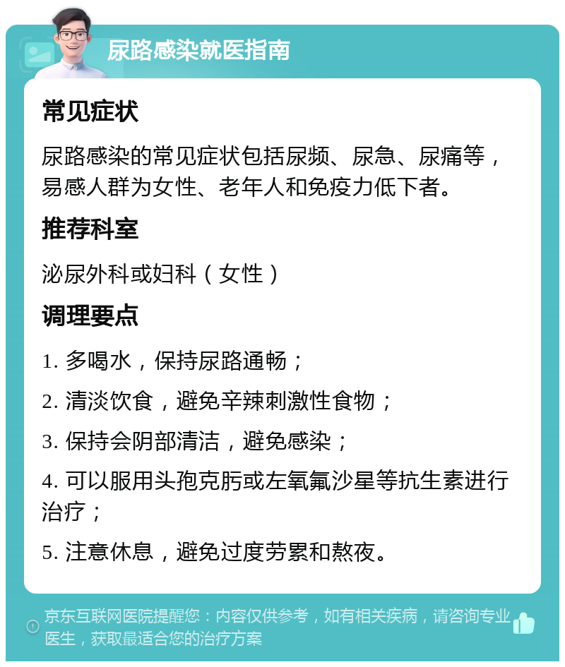 尿路感染就医指南 常见症状 尿路感染的常见症状包括尿频、尿急、尿痛等，易感人群为女性、老年人和免疫力低下者。 推荐科室 泌尿外科或妇科（女性） 调理要点 1. 多喝水，保持尿路通畅； 2. 清淡饮食，避免辛辣刺激性食物； 3. 保持会阴部清洁，避免感染； 4. 可以服用头孢克肟或左氧氟沙星等抗生素进行治疗； 5. 注意休息，避免过度劳累和熬夜。