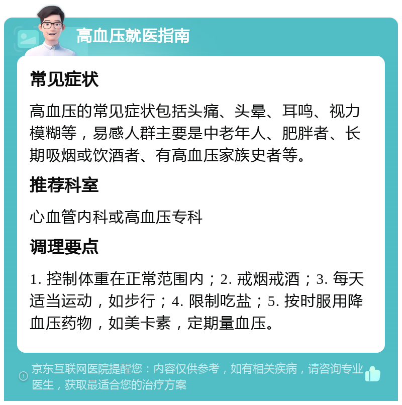 高血压就医指南 常见症状 高血压的常见症状包括头痛、头晕、耳鸣、视力模糊等，易感人群主要是中老年人、肥胖者、长期吸烟或饮酒者、有高血压家族史者等。 推荐科室 心血管内科或高血压专科 调理要点 1. 控制体重在正常范围内；2. 戒烟戒酒；3. 每天适当运动，如步行；4. 限制吃盐；5. 按时服用降血压药物，如美卡素，定期量血压。