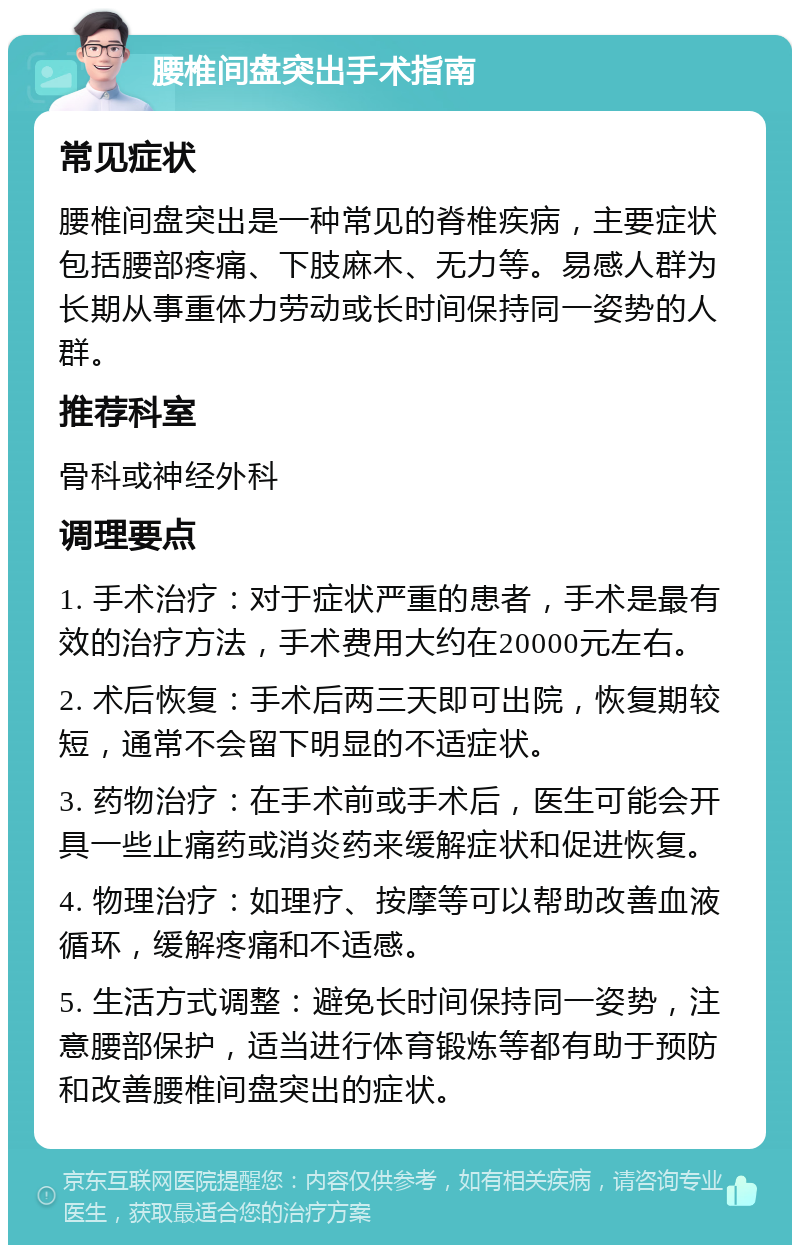 腰椎间盘突出手术指南 常见症状 腰椎间盘突出是一种常见的脊椎疾病，主要症状包括腰部疼痛、下肢麻木、无力等。易感人群为长期从事重体力劳动或长时间保持同一姿势的人群。 推荐科室 骨科或神经外科 调理要点 1. 手术治疗：对于症状严重的患者，手术是最有效的治疗方法，手术费用大约在20000元左右。 2. 术后恢复：手术后两三天即可出院，恢复期较短，通常不会留下明显的不适症状。 3. 药物治疗：在手术前或手术后，医生可能会开具一些止痛药或消炎药来缓解症状和促进恢复。 4. 物理治疗：如理疗、按摩等可以帮助改善血液循环，缓解疼痛和不适感。 5. 生活方式调整：避免长时间保持同一姿势，注意腰部保护，适当进行体育锻炼等都有助于预防和改善腰椎间盘突出的症状。