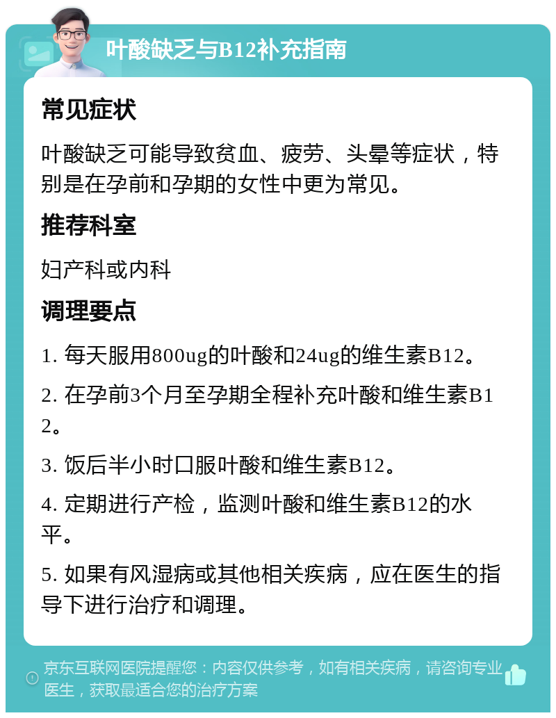 叶酸缺乏与B12补充指南 常见症状 叶酸缺乏可能导致贫血、疲劳、头晕等症状，特别是在孕前和孕期的女性中更为常见。 推荐科室 妇产科或内科 调理要点 1. 每天服用800ug的叶酸和24ug的维生素B12。 2. 在孕前3个月至孕期全程补充叶酸和维生素B12。 3. 饭后半小时口服叶酸和维生素B12。 4. 定期进行产检，监测叶酸和维生素B12的水平。 5. 如果有风湿病或其他相关疾病，应在医生的指导下进行治疗和调理。