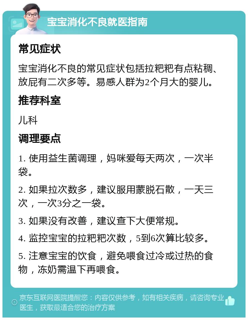 宝宝消化不良就医指南 常见症状 宝宝消化不良的常见症状包括拉粑粑有点粘稠、放屁有二次多等。易感人群为2个月大的婴儿。 推荐科室 儿科 调理要点 1. 使用益生菌调理，妈咪爱每天两次，一次半袋。 2. 如果拉次数多，建议服用蒙脱石散，一天三次，一次3分之一袋。 3. 如果没有改善，建议查下大便常规。 4. 监控宝宝的拉粑粑次数，5到6次算比较多。 5. 注意宝宝的饮食，避免喂食过冷或过热的食物，冻奶需温下再喂食。