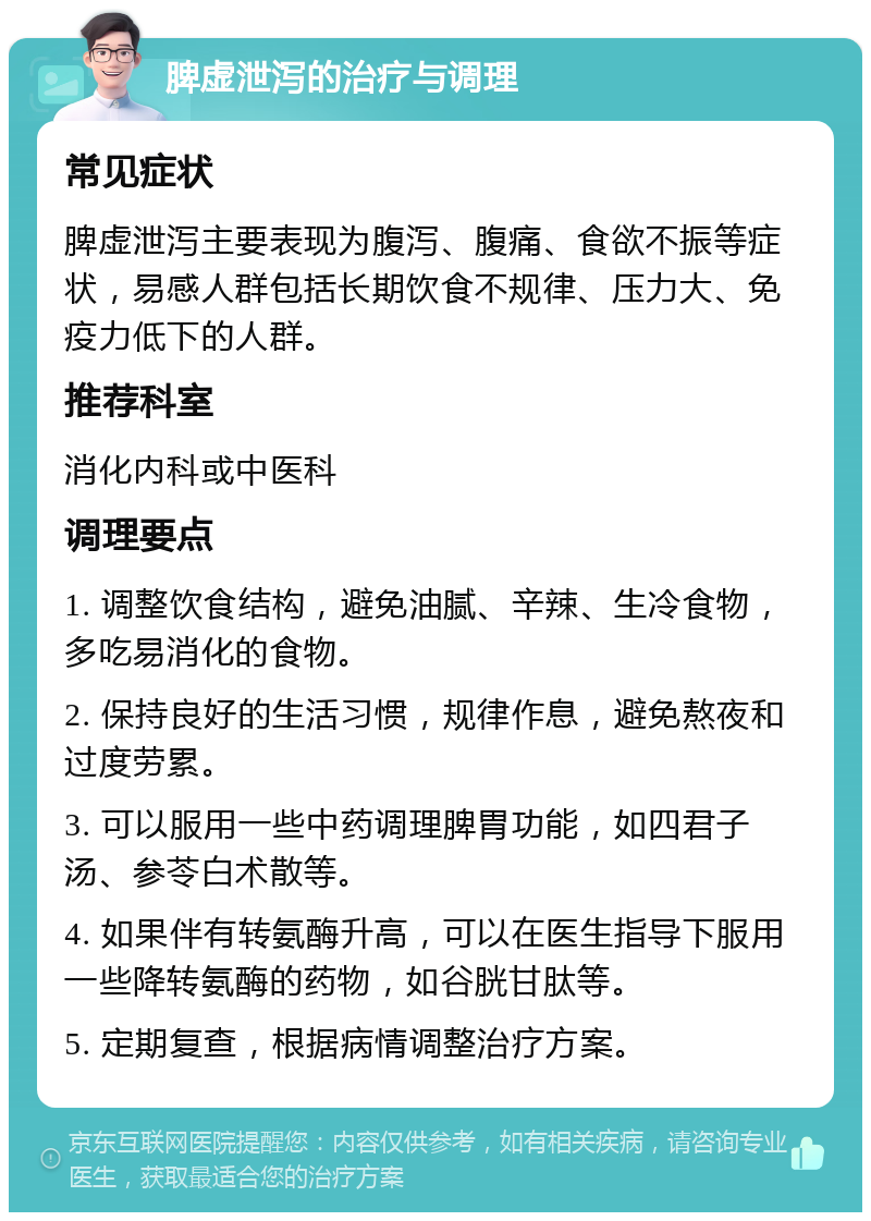 脾虚泄泻的治疗与调理 常见症状 脾虚泄泻主要表现为腹泻、腹痛、食欲不振等症状，易感人群包括长期饮食不规律、压力大、免疫力低下的人群。 推荐科室 消化内科或中医科 调理要点 1. 调整饮食结构，避免油腻、辛辣、生冷食物，多吃易消化的食物。 2. 保持良好的生活习惯，规律作息，避免熬夜和过度劳累。 3. 可以服用一些中药调理脾胃功能，如四君子汤、参苓白术散等。 4. 如果伴有转氨酶升高，可以在医生指导下服用一些降转氨酶的药物，如谷胱甘肽等。 5. 定期复查，根据病情调整治疗方案。