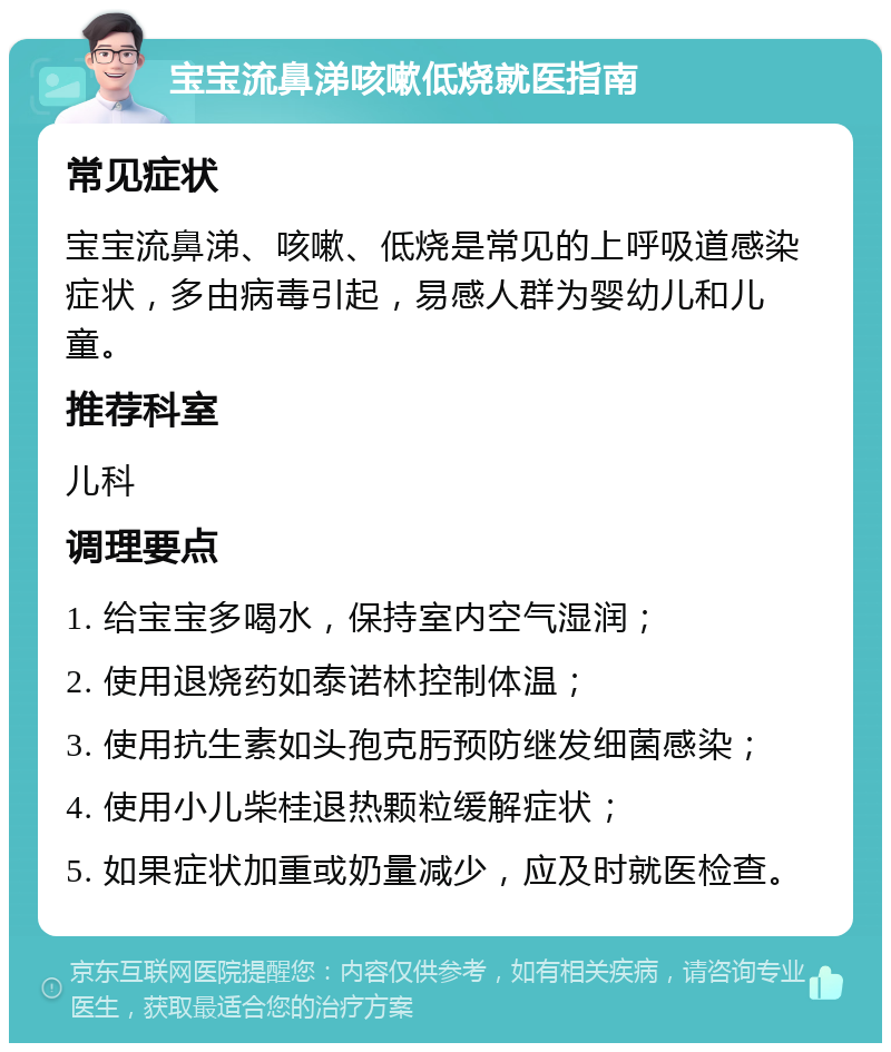 宝宝流鼻涕咳嗽低烧就医指南 常见症状 宝宝流鼻涕、咳嗽、低烧是常见的上呼吸道感染症状，多由病毒引起，易感人群为婴幼儿和儿童。 推荐科室 儿科 调理要点 1. 给宝宝多喝水，保持室内空气湿润； 2. 使用退烧药如泰诺林控制体温； 3. 使用抗生素如头孢克肟预防继发细菌感染； 4. 使用小儿柴桂退热颗粒缓解症状； 5. 如果症状加重或奶量减少，应及时就医检查。