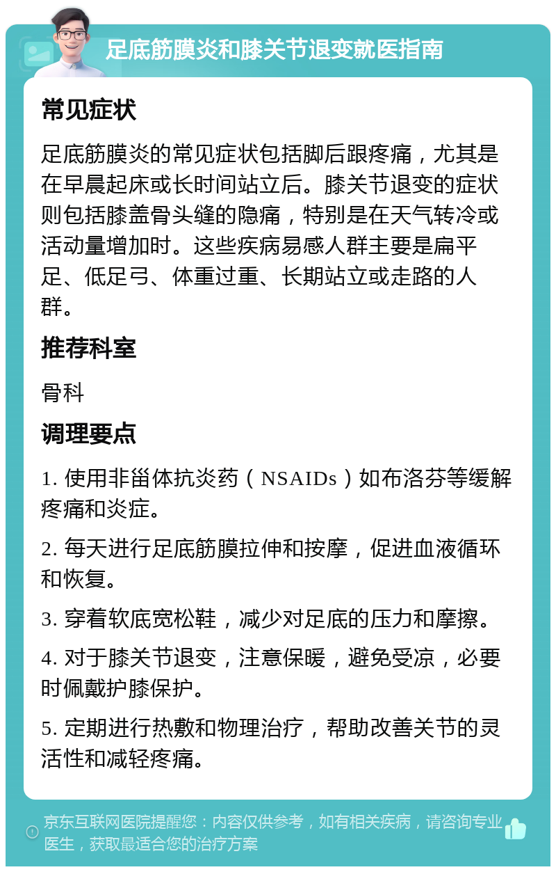 足底筋膜炎和膝关节退变就医指南 常见症状 足底筋膜炎的常见症状包括脚后跟疼痛，尤其是在早晨起床或长时间站立后。膝关节退变的症状则包括膝盖骨头缝的隐痛，特别是在天气转冷或活动量增加时。这些疾病易感人群主要是扁平足、低足弓、体重过重、长期站立或走路的人群。 推荐科室 骨科 调理要点 1. 使用非甾体抗炎药（NSAIDs）如布洛芬等缓解疼痛和炎症。 2. 每天进行足底筋膜拉伸和按摩，促进血液循环和恢复。 3. 穿着软底宽松鞋，减少对足底的压力和摩擦。 4. 对于膝关节退变，注意保暖，避免受凉，必要时佩戴护膝保护。 5. 定期进行热敷和物理治疗，帮助改善关节的灵活性和减轻疼痛。