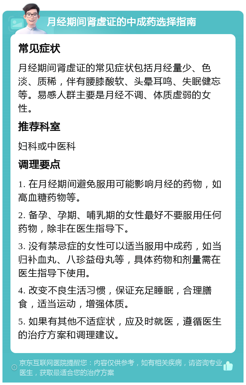 月经期间肾虚证的中成药选择指南 常见症状 月经期间肾虚证的常见症状包括月经量少、色淡、质稀，伴有腰膝酸软、头晕耳鸣、失眠健忘等。易感人群主要是月经不调、体质虚弱的女性。 推荐科室 妇科或中医科 调理要点 1. 在月经期间避免服用可能影响月经的药物，如高血糖药物等。 2. 备孕、孕期、哺乳期的女性最好不要服用任何药物，除非在医生指导下。 3. 没有禁忌症的女性可以适当服用中成药，如当归补血丸、八珍益母丸等，具体药物和剂量需在医生指导下使用。 4. 改变不良生活习惯，保证充足睡眠，合理膳食，适当运动，增强体质。 5. 如果有其他不适症状，应及时就医，遵循医生的治疗方案和调理建议。