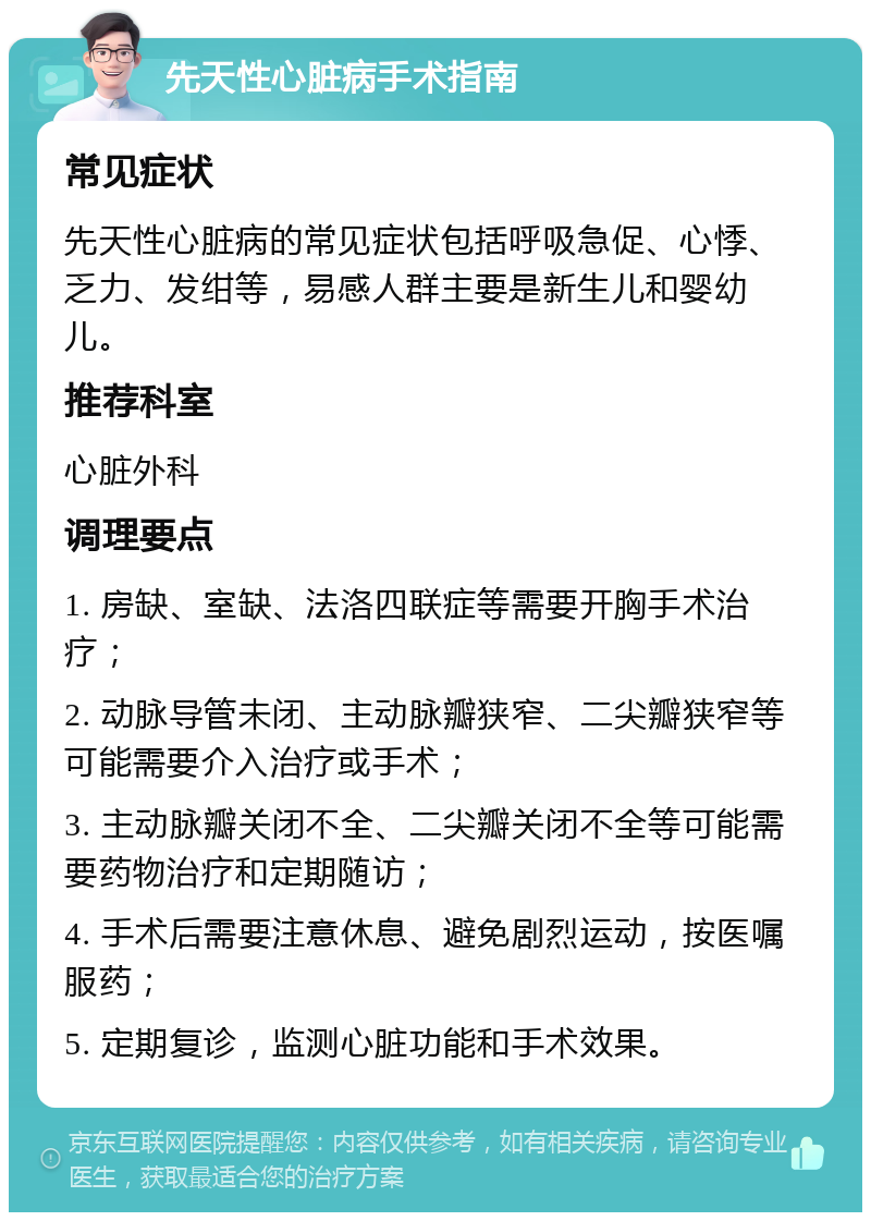 先天性心脏病手术指南 常见症状 先天性心脏病的常见症状包括呼吸急促、心悸、乏力、发绀等，易感人群主要是新生儿和婴幼儿。 推荐科室 心脏外科 调理要点 1. 房缺、室缺、法洛四联症等需要开胸手术治疗； 2. 动脉导管未闭、主动脉瓣狭窄、二尖瓣狭窄等可能需要介入治疗或手术； 3. 主动脉瓣关闭不全、二尖瓣关闭不全等可能需要药物治疗和定期随访； 4. 手术后需要注意休息、避免剧烈运动，按医嘱服药； 5. 定期复诊，监测心脏功能和手术效果。