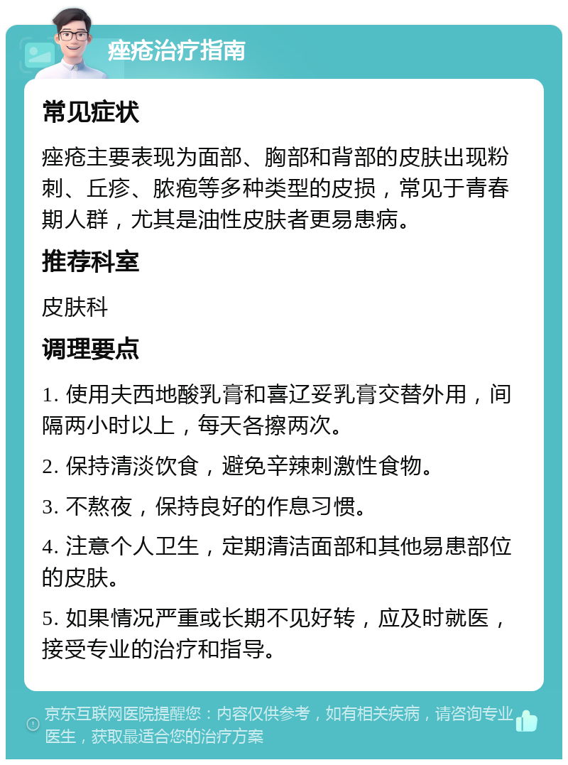 痤疮治疗指南 常见症状 痤疮主要表现为面部、胸部和背部的皮肤出现粉刺、丘疹、脓疱等多种类型的皮损，常见于青春期人群，尤其是油性皮肤者更易患病。 推荐科室 皮肤科 调理要点 1. 使用夫西地酸乳膏和喜辽妥乳膏交替外用，间隔两小时以上，每天各擦两次。 2. 保持清淡饮食，避免辛辣刺激性食物。 3. 不熬夜，保持良好的作息习惯。 4. 注意个人卫生，定期清洁面部和其他易患部位的皮肤。 5. 如果情况严重或长期不见好转，应及时就医，接受专业的治疗和指导。