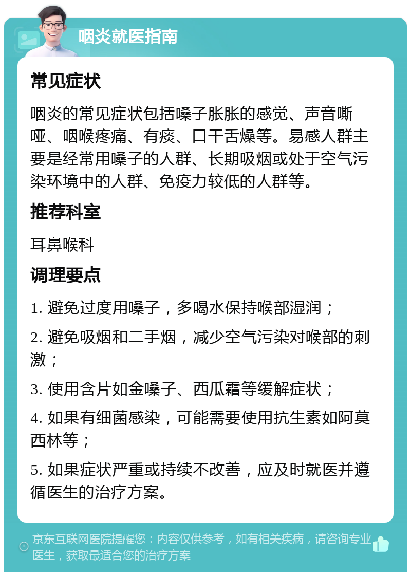 咽炎就医指南 常见症状 咽炎的常见症状包括嗓子胀胀的感觉、声音嘶哑、咽喉疼痛、有痰、口干舌燥等。易感人群主要是经常用嗓子的人群、长期吸烟或处于空气污染环境中的人群、免疫力较低的人群等。 推荐科室 耳鼻喉科 调理要点 1. 避免过度用嗓子，多喝水保持喉部湿润； 2. 避免吸烟和二手烟，减少空气污染对喉部的刺激； 3. 使用含片如金嗓子、西瓜霜等缓解症状； 4. 如果有细菌感染，可能需要使用抗生素如阿莫西林等； 5. 如果症状严重或持续不改善，应及时就医并遵循医生的治疗方案。