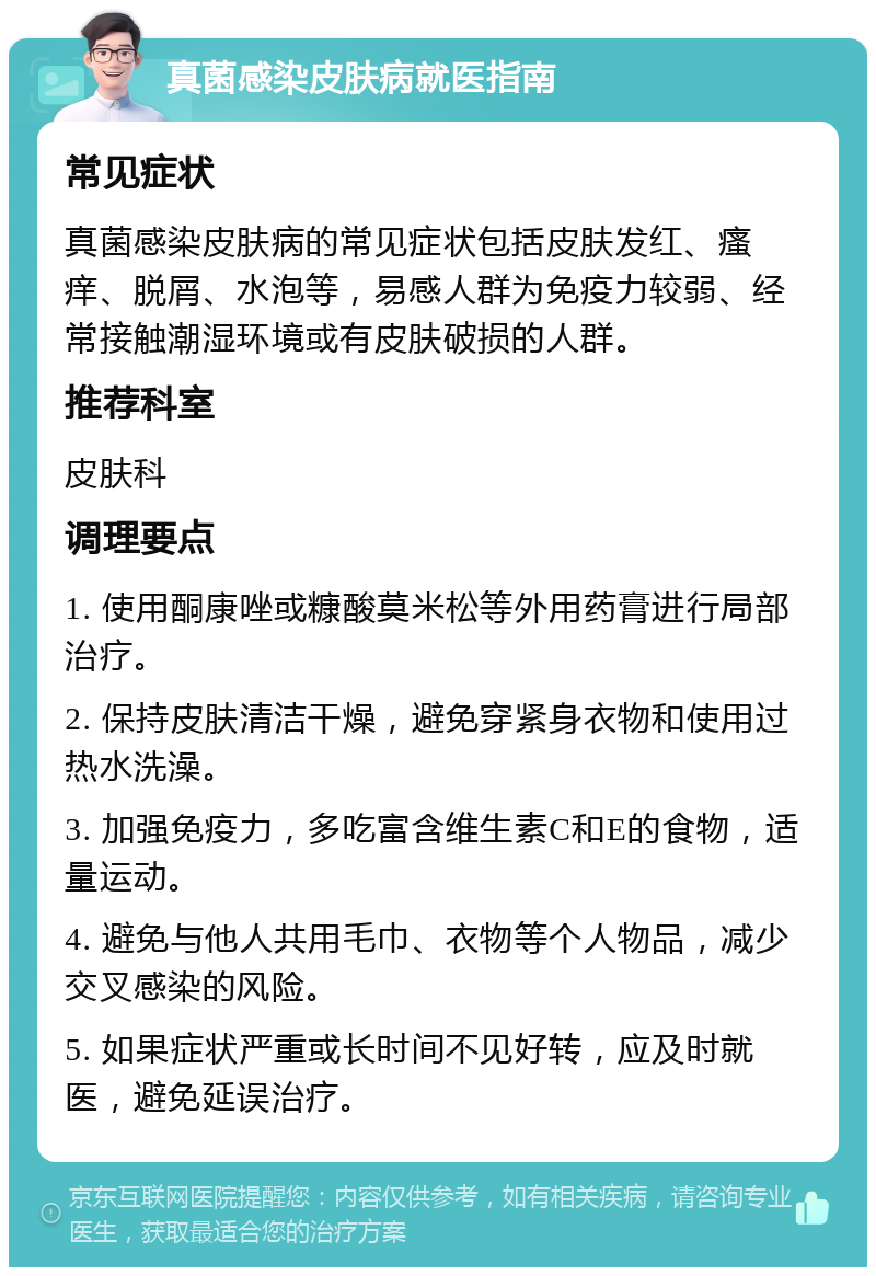 真菌感染皮肤病就医指南 常见症状 真菌感染皮肤病的常见症状包括皮肤发红、瘙痒、脱屑、水泡等，易感人群为免疫力较弱、经常接触潮湿环境或有皮肤破损的人群。 推荐科室 皮肤科 调理要点 1. 使用酮康唑或糠酸莫米松等外用药膏进行局部治疗。 2. 保持皮肤清洁干燥，避免穿紧身衣物和使用过热水洗澡。 3. 加强免疫力，多吃富含维生素C和E的食物，适量运动。 4. 避免与他人共用毛巾、衣物等个人物品，减少交叉感染的风险。 5. 如果症状严重或长时间不见好转，应及时就医，避免延误治疗。