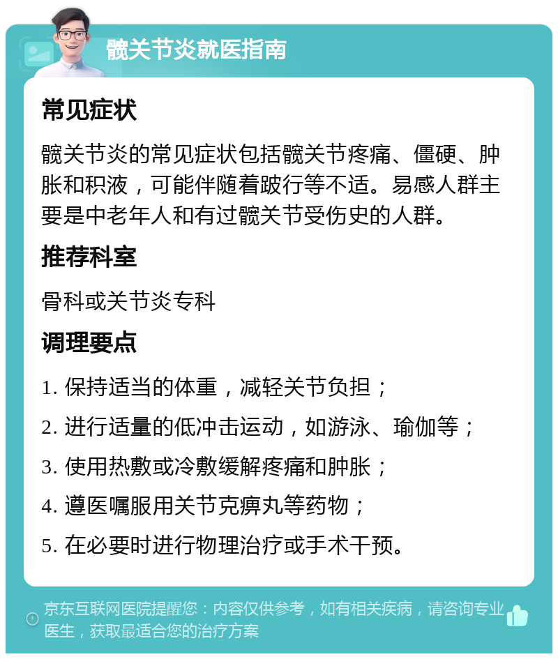 髋关节炎就医指南 常见症状 髋关节炎的常见症状包括髋关节疼痛、僵硬、肿胀和积液，可能伴随着跛行等不适。易感人群主要是中老年人和有过髋关节受伤史的人群。 推荐科室 骨科或关节炎专科 调理要点 1. 保持适当的体重，减轻关节负担； 2. 进行适量的低冲击运动，如游泳、瑜伽等； 3. 使用热敷或冷敷缓解疼痛和肿胀； 4. 遵医嘱服用关节克痹丸等药物； 5. 在必要时进行物理治疗或手术干预。