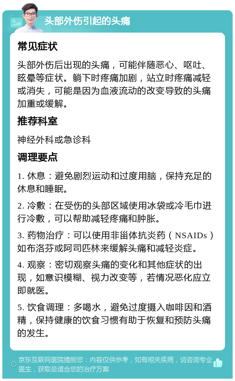 头部外伤引起的头痛 常见症状 头部外伤后出现的头痛，可能伴随恶心、呕吐、眩晕等症状。躺下时疼痛加剧，站立时疼痛减轻或消失，可能是因为血液流动的改变导致的头痛加重或缓解。 推荐科室 神经外科或急诊科 调理要点 1. 休息：避免剧烈运动和过度用脑，保持充足的休息和睡眠。 2. 冷敷：在受伤的头部区域使用冰袋或冷毛巾进行冷敷，可以帮助减轻疼痛和肿胀。 3. 药物治疗：可以使用非甾体抗炎药（NSAIDs）如布洛芬或阿司匹林来缓解头痛和减轻炎症。 4. 观察：密切观察头痛的变化和其他症状的出现，如意识模糊、视力改变等，若情况恶化应立即就医。 5. 饮食调理：多喝水，避免过度摄入咖啡因和酒精，保持健康的饮食习惯有助于恢复和预防头痛的发生。