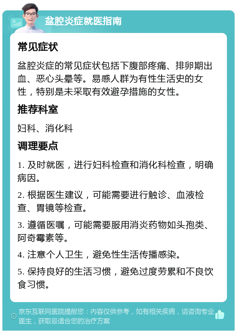 盆腔炎症就医指南 常见症状 盆腔炎症的常见症状包括下腹部疼痛、排卵期出血、恶心头晕等。易感人群为有性生活史的女性，特别是未采取有效避孕措施的女性。 推荐科室 妇科、消化科 调理要点 1. 及时就医，进行妇科检查和消化科检查，明确病因。 2. 根据医生建议，可能需要进行触诊、血液检查、胃镜等检查。 3. 遵循医嘱，可能需要服用消炎药物如头孢类、阿奇霉素等。 4. 注意个人卫生，避免性生活传播感染。 5. 保持良好的生活习惯，避免过度劳累和不良饮食习惯。