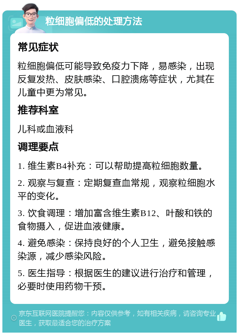 粒细胞偏低的处理方法 常见症状 粒细胞偏低可能导致免疫力下降，易感染，出现反复发热、皮肤感染、口腔溃疡等症状，尤其在儿童中更为常见。 推荐科室 儿科或血液科 调理要点 1. 维生素B4补充：可以帮助提高粒细胞数量。 2. 观察与复查：定期复查血常规，观察粒细胞水平的变化。 3. 饮食调理：增加富含维生素B12、叶酸和铁的食物摄入，促进血液健康。 4. 避免感染：保持良好的个人卫生，避免接触感染源，减少感染风险。 5. 医生指导：根据医生的建议进行治疗和管理，必要时使用药物干预。