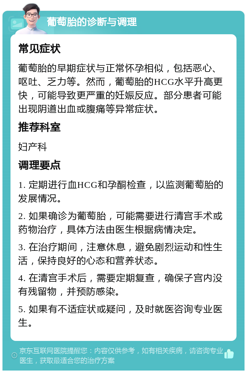 葡萄胎的诊断与调理 常见症状 葡萄胎的早期症状与正常怀孕相似，包括恶心、呕吐、乏力等。然而，葡萄胎的HCG水平升高更快，可能导致更严重的妊娠反应。部分患者可能出现阴道出血或腹痛等异常症状。 推荐科室 妇产科 调理要点 1. 定期进行血HCG和孕酮检查，以监测葡萄胎的发展情况。 2. 如果确诊为葡萄胎，可能需要进行清宫手术或药物治疗，具体方法由医生根据病情决定。 3. 在治疗期间，注意休息，避免剧烈运动和性生活，保持良好的心态和营养状态。 4. 在清宫手术后，需要定期复查，确保子宫内没有残留物，并预防感染。 5. 如果有不适症状或疑问，及时就医咨询专业医生。