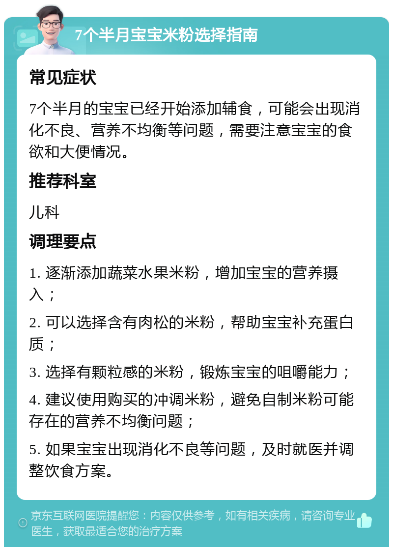 7个半月宝宝米粉选择指南 常见症状 7个半月的宝宝已经开始添加辅食，可能会出现消化不良、营养不均衡等问题，需要注意宝宝的食欲和大便情况。 推荐科室 儿科 调理要点 1. 逐渐添加蔬菜水果米粉，增加宝宝的营养摄入； 2. 可以选择含有肉松的米粉，帮助宝宝补充蛋白质； 3. 选择有颗粒感的米粉，锻炼宝宝的咀嚼能力； 4. 建议使用购买的冲调米粉，避免自制米粉可能存在的营养不均衡问题； 5. 如果宝宝出现消化不良等问题，及时就医并调整饮食方案。