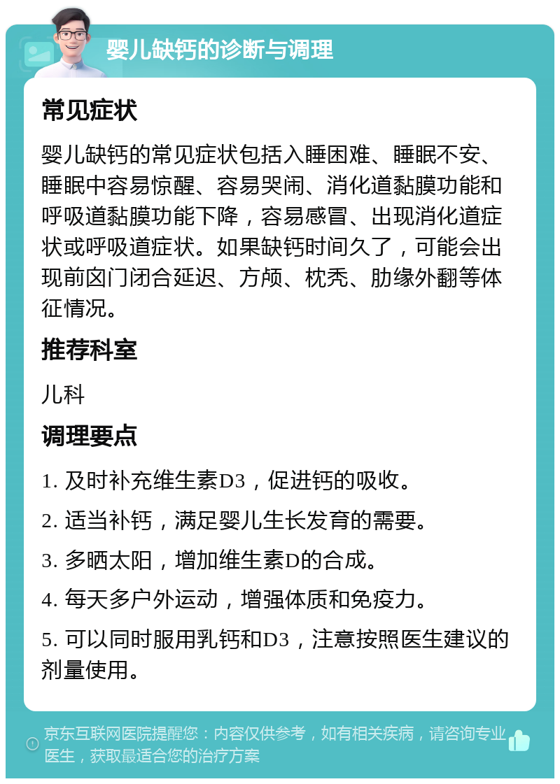 婴儿缺钙的诊断与调理 常见症状 婴儿缺钙的常见症状包括入睡困难、睡眠不安、睡眠中容易惊醒、容易哭闹、消化道黏膜功能和呼吸道黏膜功能下降，容易感冒、出现消化道症状或呼吸道症状。如果缺钙时间久了，可能会出现前囟门闭合延迟、方颅、枕秃、肋缘外翻等体征情况。 推荐科室 儿科 调理要点 1. 及时补充维生素D3，促进钙的吸收。 2. 适当补钙，满足婴儿生长发育的需要。 3. 多晒太阳，增加维生素D的合成。 4. 每天多户外运动，增强体质和免疫力。 5. 可以同时服用乳钙和D3，注意按照医生建议的剂量使用。