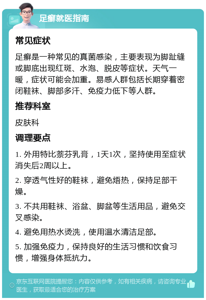 足癣就医指南 常见症状 足癣是一种常见的真菌感染，主要表现为脚趾缝或脚底出现红斑、水泡、脱皮等症状。天气一暖，症状可能会加重。易感人群包括长期穿着密闭鞋袜、脚部多汗、免疫力低下等人群。 推荐科室 皮肤科 调理要点 1. 外用特比萘芬乳膏，1天1次，坚持使用至症状消失后2周以上。 2. 穿透气性好的鞋袜，避免焐热，保持足部干燥。 3. 不共用鞋袜、浴盆、脚盆等生活用品，避免交叉感染。 4. 避免用热水烫洗，使用温水清洁足部。 5. 加强免疫力，保持良好的生活习惯和饮食习惯，增强身体抵抗力。