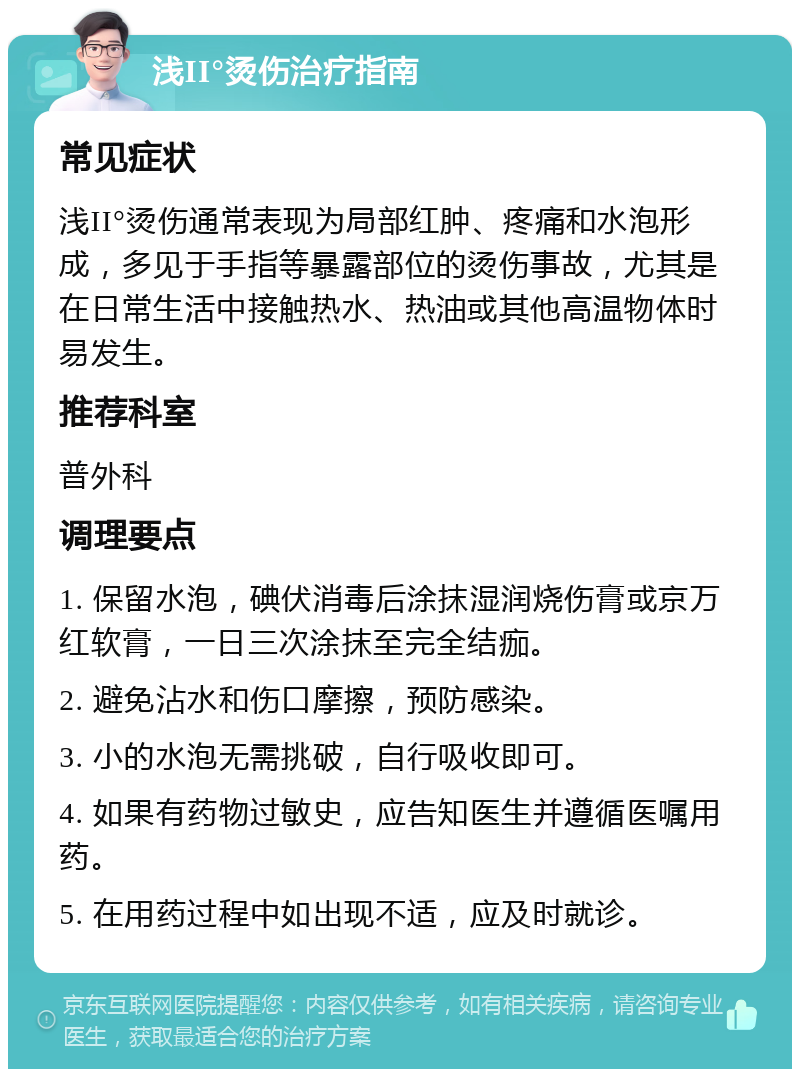 浅II°烫伤治疗指南 常见症状 浅II°烫伤通常表现为局部红肿、疼痛和水泡形成，多见于手指等暴露部位的烫伤事故，尤其是在日常生活中接触热水、热油或其他高温物体时易发生。 推荐科室 普外科 调理要点 1. 保留水泡，碘伏消毒后涂抹湿润烧伤膏或京万红软膏，一日三次涂抹至完全结痂。 2. 避免沾水和伤口摩擦，预防感染。 3. 小的水泡无需挑破，自行吸收即可。 4. 如果有药物过敏史，应告知医生并遵循医嘱用药。 5. 在用药过程中如出现不适，应及时就诊。