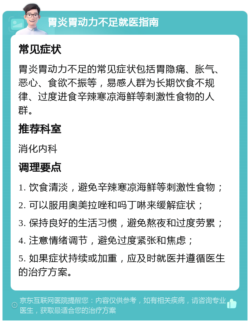 胃炎胃动力不足就医指南 常见症状 胃炎胃动力不足的常见症状包括胃隐痛、胀气、恶心、食欲不振等，易感人群为长期饮食不规律、过度进食辛辣寒凉海鲜等刺激性食物的人群。 推荐科室 消化内科 调理要点 1. 饮食清淡，避免辛辣寒凉海鲜等刺激性食物； 2. 可以服用奥美拉唑和吗丁啉来缓解症状； 3. 保持良好的生活习惯，避免熬夜和过度劳累； 4. 注意情绪调节，避免过度紧张和焦虑； 5. 如果症状持续或加重，应及时就医并遵循医生的治疗方案。