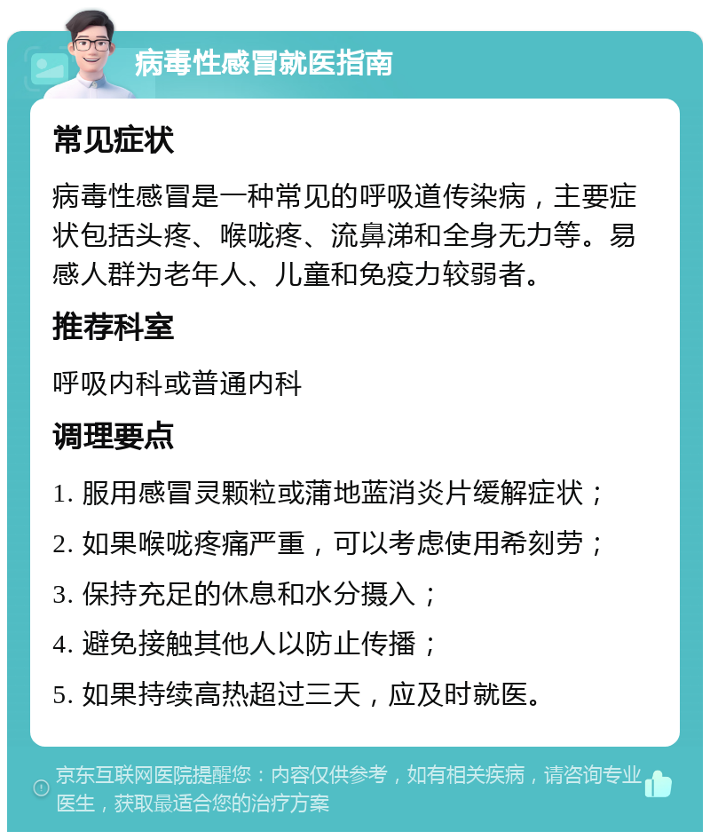 病毒性感冒就医指南 常见症状 病毒性感冒是一种常见的呼吸道传染病，主要症状包括头疼、喉咙疼、流鼻涕和全身无力等。易感人群为老年人、儿童和免疫力较弱者。 推荐科室 呼吸内科或普通内科 调理要点 1. 服用感冒灵颗粒或蒲地蓝消炎片缓解症状； 2. 如果喉咙疼痛严重，可以考虑使用希刻劳； 3. 保持充足的休息和水分摄入； 4. 避免接触其他人以防止传播； 5. 如果持续高热超过三天，应及时就医。