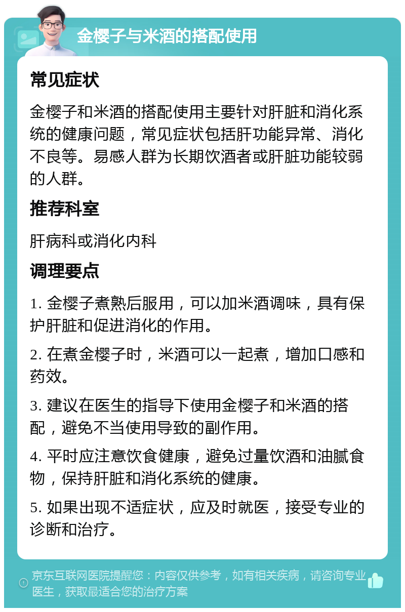 金樱子与米酒的搭配使用 常见症状 金樱子和米酒的搭配使用主要针对肝脏和消化系统的健康问题，常见症状包括肝功能异常、消化不良等。易感人群为长期饮酒者或肝脏功能较弱的人群。 推荐科室 肝病科或消化内科 调理要点 1. 金樱子煮熟后服用，可以加米酒调味，具有保护肝脏和促进消化的作用。 2. 在煮金樱子时，米酒可以一起煮，增加口感和药效。 3. 建议在医生的指导下使用金樱子和米酒的搭配，避免不当使用导致的副作用。 4. 平时应注意饮食健康，避免过量饮酒和油腻食物，保持肝脏和消化系统的健康。 5. 如果出现不适症状，应及时就医，接受专业的诊断和治疗。