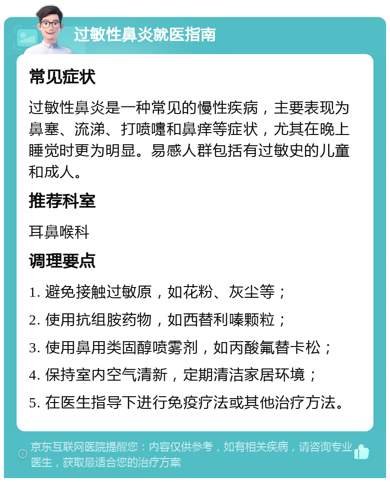 过敏性鼻炎就医指南 常见症状 过敏性鼻炎是一种常见的慢性疾病，主要表现为鼻塞、流涕、打喷嚏和鼻痒等症状，尤其在晚上睡觉时更为明显。易感人群包括有过敏史的儿童和成人。 推荐科室 耳鼻喉科 调理要点 1. 避免接触过敏原，如花粉、灰尘等； 2. 使用抗组胺药物，如西替利嗪颗粒； 3. 使用鼻用类固醇喷雾剂，如丙酸氟替卡松； 4. 保持室内空气清新，定期清洁家居环境； 5. 在医生指导下进行免疫疗法或其他治疗方法。